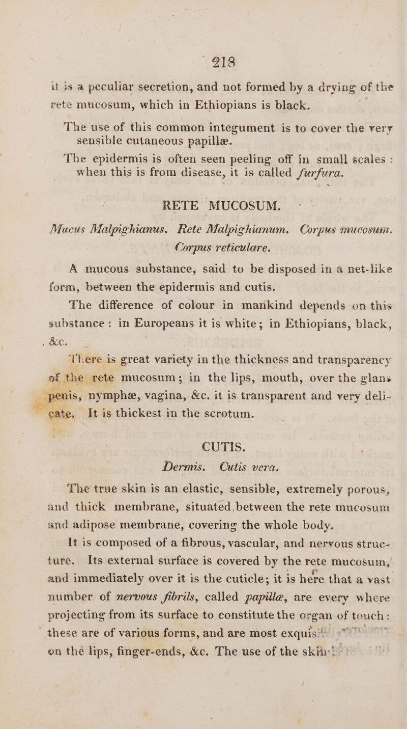 918 it is a peculiar secretion, and not formed by a drying of the rete mucosum, which in Ethiopians is black. y The use of this common integument is to cover the very sensible cutaneous papille. The epidermis is often seen peeling off in small scales : when this is from disease, it is called /urfura. RETE MUCOSUM. Mucus Malpighianus. Rete Malpighianum. Corpus mucosum. | Corpus reticulare. A mucous substance, said to be disposed in a net- ike form, between the epidermis and cutis. The difference of colour in mankind depends on this substance: in Europeans it is white; in Ethiopians, black, SCC, | . ‘There is great variety in the thickness and transparency 5 the. rete mucosum; in the lips, mouth, over the glans . 2eI i is, ny mphe, vagina, &amp;c. it is transparent and very deli- uta It is thickest in the scrotum. CUTIS. Dermis. Cutis vera. ‘The true skin is an elastic, sensible, extremely porous, and thick membrane, situated between the rete mucosum and adipose membrane, covering the whole body. It is composed of a fibrous, vascular, and nervous struc- ture. Its external surface is covered by the rete mucosum,' and immediately over it is the cuticle; it is here that a vast number of nervous fibrils, called papille, are every where projecting from its surface to constitute the oygan of fonchs these are of various forms, and are most exquis'! tne on thé lips, finger-ends, &amp;c. The use of the sky!