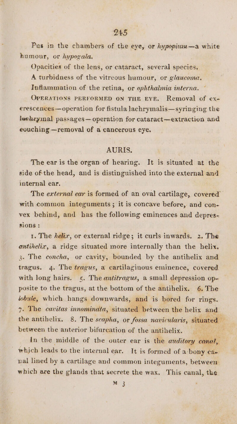 Pus in the chambers of the eye, or hypopituu—a white humour, or hypogala. Opacities of the lens, or cataract, several species. A turbidness of the vitreous humour, or glaucoma. Inflammation of the retina, or ophthalmia interna. ~ OPERATIONS PERFORMED ON THE EYE. Removal of ex- erescences—operation for fistula lachrymalis—syringing the jushryimal passages—operation for cataract—-extraction and eouching —removal of a cancerous eye. AURIS. The ear is the organ of hearing. It is situated at the side of the head, and is distinguished into the external and internal ear. The external ear is formed of an oval cartilage, covered with common integuments ; it is concave before, and con- vex behind, and has the following eminences and depres- sions : 1. The helix, or external ridge; it curls inwards. 2. The entihelix, a ridge situated more internally than the helix. 3. The concha, or cavity, bounded by the antihelix and tragus. 4. The tragus, a cartilaginous eminence, covered with long hairs. s. The antitragus, a small depression op- posite to the tragus, at the bottom of the antihelix. 6. The lobule, which hangs downwards, and is bored for rings. 4. The cavitas innominata, icituatedeoctween the helix and. the antihelix. 8. The scapha, or fossa navicularis, situated between the anterior bifurcation of the antihelix. e a ‘ rhs A in the middle of the outer ear is the auditory cano which leads to the internal ear. It is formed of a-bony cae nal lined by a cartilage and common integuments, between which are the glands that secrete the wax. This canal, the M 3