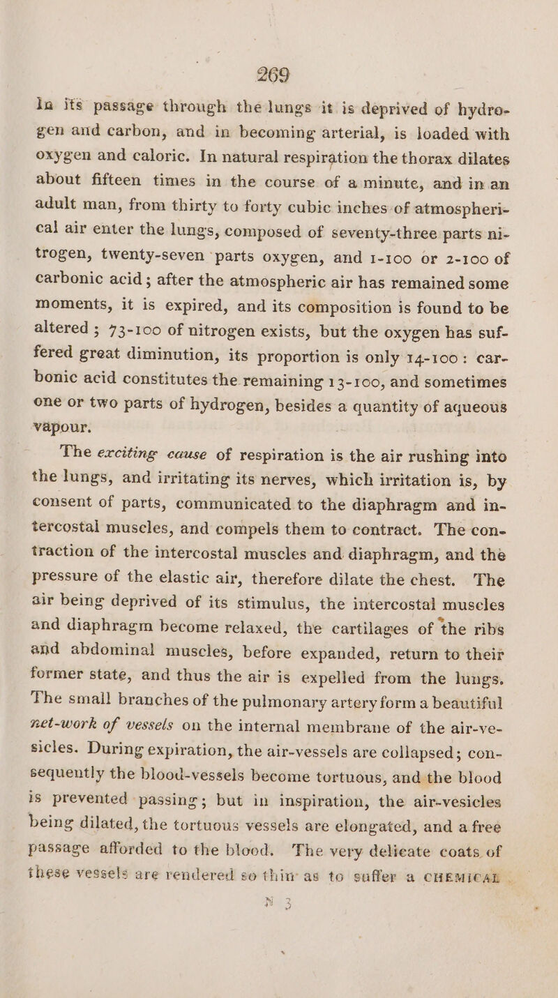 in its passage through the lungs it is deprived of hydro- gen and carbon, and in becoming arterial, is loaded with oxygen and caloric. In natural respiration the thorax dilates about fifteen times in the course of a minute, and in.an adult man, from thirty to forty cubic inches of atmospheri- cal air enter the lungs, composed of seventy-three parts ni- trogen, twenty-seven ‘parts oxygen, and 1-100 or 2-100 of carbonic acid ; after the atmospheric air has remained some moments, it is expired, and its composition is found to be altered ; 73-100 of nitrogen exists, but the oxygen has suf- fered great diminution, its proportion is only 14-100: car- bonic acid constitutes the remaining 13-100, and sometimes one or two parts of hydrogen, besides a quantity of aqueous vapour. The exciting cause of respiration is the air rushing into the lungs, and irritating its nerves, which irritation is, by consent of parts, communicated to the diaphragm and in- tercostal muscles, and compels them to contract. The con- traction of the intercostal muscles and diaphragm, and the pressure of the elastic air, therefore dilate the chest. The air being deprived of its stimulus, the intercostal muscles and diaphragm become relaxed, the cartilages of ‘the ribs and abdominal muscles, before expanded, return to their former state, and thus the air is expelled from the lungs. The small branches of the pulmonary artery form a beautiful net-work of vessels on the internal membrane of the air-ve- sicles. During expiration, the air-vessels are collapsed; con- sequently the blood-vessels become tortuous, and the blood is prevented passing; but in inspiration, the air-vesicles being dilated, the tortuous vessels are elongated, and a free passage afforded to the blood. The very delieate coats of these vessels are rendered so thim as to suffer a CHEMICAL — hs) +