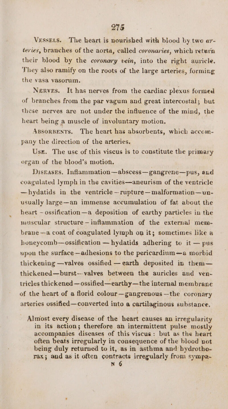 VessELs. The heart is nourished with blood by twe ar- tevies, branches of the aorta, called coronaries, which return their blood by the coronary vein, into the right auricle, They also ramify on the roots of the large arteries, forming the vasa vasorum, Nerves. It has nerves from the cardiac plexus formed of branches from the par vagum and great intercostal; but these nerves are not under the influence of the mind, the heart being a muscle of involuntary motion. ABSORBENTS. The heart has absorbents, which accom- pany the direction of the arteries. Uss. The use of this viscus is to constitute the primary organ of the blood’s motion. Disrases. Inflammation—abscess—gangrene—pus, aud coagulated lymph in the cavities—aneurism of the ventricle —hydatids in the ventricle —rupture— malformation—vun- usually large—an immense accumulation of fat about the heart ~— ossification—a deposition of earthy particles in the muscular structure—inflammation of the external mem- brane—a coat of coagulated lymph on it; sometimes like a honeycomb—ossification — hydatids adhering to it — pus upon the surface—adhesions to the pericardium—a morbid thickening —valves ossified —earth deposited in them— thickened—burst---valves between the auricles and ven- tricles thickened — ossified—earthy—the internal membrane of the heart of a florid colour—gangrenous—the coronary arteries ossified—converted into a cartilaginous substance. Almost every disease of the heart causes an irregularity in its action; therefore an intermittent pulse mostly accompanies diseases of this viscus: but as the heart often beats irregularly in consequence of the blood not being duly returned to it, as in asthma and hydrotho- rax; and as it often contracts irregularly from sympa- N 6