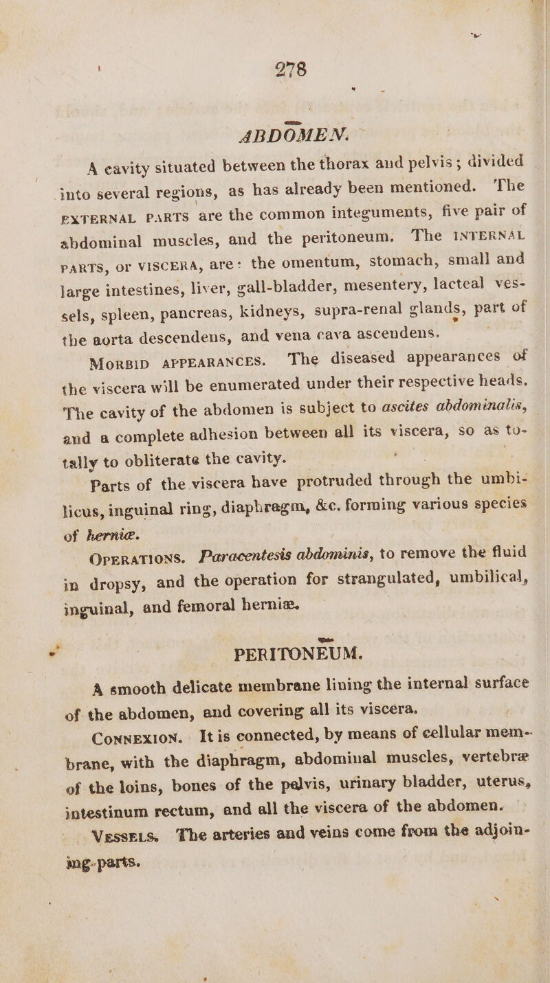 ABDOMEN. A eavity situated between the thorax aud pelvis; divided _ into several regions, as has already been mentioned. ‘The EXTERNAL PARTS are the common integuments, five pair of abdominal muscles, and the peritoneum. The INTERNAL PARTS, oF VISCERA, are: the omentum, stomach, small and large intestines, liver, vall-bladder, mesentery, lacteal ves- sels, spleen, pancreas, kidneys, supra- -renal glands, part of the aorta descendens, and vena cava ascendens. MorBID APPEARANCES. The diseased appearances of the viscera will be enumerated under their respective heads. The cavity of the abdomen is subject to ascites abdominalis, and a complete adhesion between all its viscera, so as to- tally to obliterate the cavity. Parts of the viscera have protruded rhinos the umbi- licus, inguinal ring, diaphragm, &amp;c. forming various species of hernia. Operations. Paracentesis abdominis, to remove the fluid in dropsy, and the operation for strangulated, umbilical, inguinal, and femoral herniz. PERITONEUM. A smooth delicate membrane lining the internal surface of the abdomen, and covering all its viscera. CoNnNEXION. It is connected, by means of cellular mem-. brane, with the diaphragm, abdominal muscles, vertebrae of the loins, bones of the pelvis, urinary bladder, uterus, sntestinum rectum, and all the viscera of the abdomen. VessELs. The arteries and veins come from the adjoin- mg- parts.