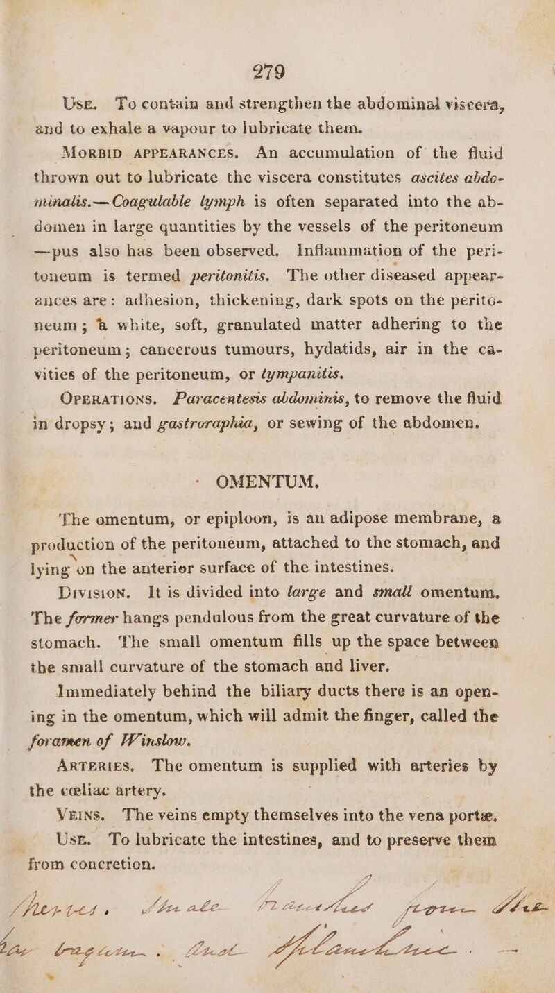 Use. To contain and strengthen the abdominal viseera, and to exhale a vapour to Jubricate them. MoRBID APPEARANCES. An accumulation of the fluid thrown out to lubricate the viscera constitutes ascites abdo- minalis.— Coagulable lymph is often separated into the ab- domen in large quantities by the vessels of the peritoneum —pus also has been observed. Inflammation of the peri- toneum is termed peritonitis. The other diseased appear- ances are: adhesion, thickening, dark spots on the perito- neum 3; ’&amp; white, soft, granulated matter adhering to the peritoneum; cancerous tumours, hydatids, air in the ca- vities of the peritoneum, or éympanitis. Operations. Paracentesis abdominis, to remove the fluid in dropsy; and gastroraphia, or sewing of the abdomen. OMENTUM. ‘The omentum, or epiploon, is an adipose membrane, a production of the peritoneum, attached to the stomach, and lying on the anterior surface of the intestines. Division. It is divided into large and small omentum, The former hangs pendulous from the great curvature of the stomach. The small omentum fills up the space between the small curvature of the stomach and liver. Immediately behind the biliary ducts there is an open- ing in the omentum, which will admit the finger, called the foramen of Winslow. ARTERIES. The omentum is supplier with arteries by the ceeliac artery. Veins. The veins empty themselves into the vena porte. Usz. To lubricate the intestines, and to preserve them from concretion. J fuer tt1, bn ale Ue Acct ued W bin i Gb ate hay (2g te Cit~ 0 fEteat- Lae : — *