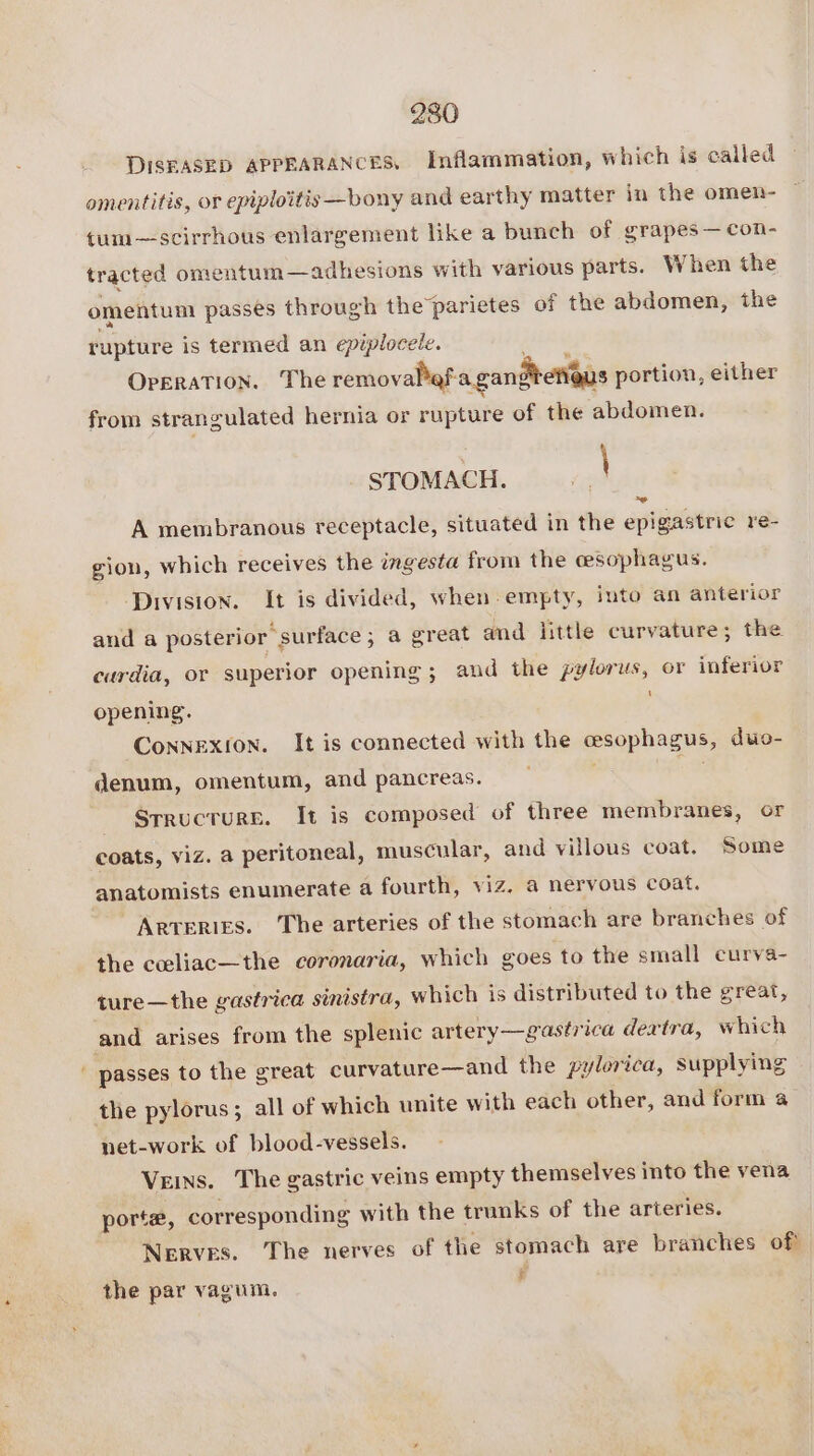 DISKASED APPEARANCES, Inflammation, which is called omentitis, or epiploitis—bony and earthy matter in the omen- tum—scirrhous enlargement like a bunch of grapes —con- tracted omentum —adhesions with various parts. When the omentum passes through the parietes of the abdomen, the rupture is termed an epiplocele. a OperaTION. The removalef-a gangetieus portion, either from strangulated hernia or rupture of the abdomen. a A membranous receptacle, situated in the epigastric re- STOMACH. gion, which receives the ingesta from the ceesophagus. Division. It is divided, when empty, iuto an anterior and a posterior surface; a great and little curvature; the curdia, or superior opening; and the pylorus, or inferior ‘ opening. Connexion. It is connected with the cesophagus, duo- denum, omentum, and pancreas. ; SrructuRE. It is composed of three membranes, or coats, viz. a peritoneal, muscular, and villous coat. Some anatomists enumerate a fourth, viz, a nervous coat. Arteries. The arteries of the stomach are branches of the cceeliac—the coronaria, which goes to the small curva- ture—the gastrica sinistra, which is distributed to the great, passes to the great curvature—and the pylorica, supplying the pylorus; all of which unite with each other, and form a net-work of blood-vessels. Veins. The gastric veins empty themselves into the vena porte, corresponding with the trunks of the arteries. Nerves. The nerves of the stomach are branches of . £ the par vagum.