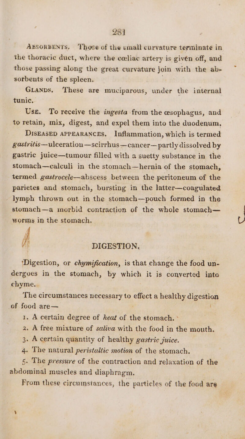 231 ABSORBENTS. Those of the small curvature terminate in the thoracic duct, where the ceeliac artery is givén off, and those passing along the great curvature join with the ab- sorbents of the spleen. i Gianps, These are muciparous, under the internal tunic, Use. To receive the ingesta from the esophagus, and to retain, mix, digest, and expel them into the duodenum, DISEASED APPEARANCES. Inflammation, which is termed gastritis—ulceratiou—scirrhus—cancer—partly dissolved by gastric juice—tumour filled with a suetty substance in the stomach—calculi in the stomach—hernia of the stomach, termed gastrucele—abscess between the peritoneum of the parietes and stomach, bursting in the latter—coagulated lymph thrown out in the stomach—pouch formed in the stomach—a morbid contraction of the whole stomach— worms in the stomach. DIGESTION. ‘Digestion, or chymification, is that change the food un- dergoes in the stomach, by which it is converted into chyme, The circumstances necessary to effect a healthy digestion of food are— 1. A certain degree of heat of the stomach. ° z. A free mixture of saliva with the food in the mouth. 3. A certain quantity of healthy gastric juice. 4. The natural peristaltic motion of the stomach. 5. The pressure of the contraction and relaxation of the abdominal muscles and diaphragm. From these circumstances, the particles of the food are