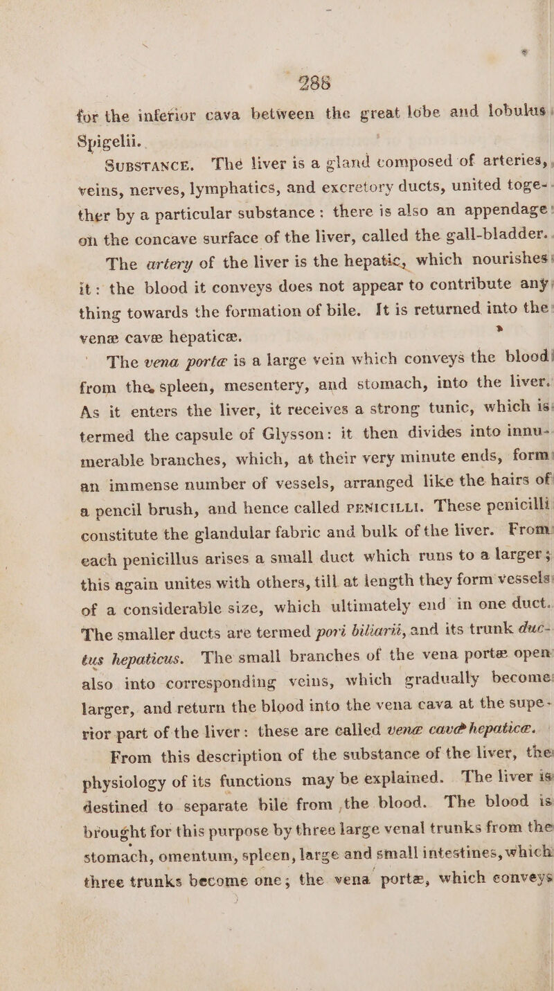 286 for the inferior cava between the great lobe and lobulus) Spigelii.. SuBSTANCE. The liver is a gland composed of arteries, , veins, nerves, lymphatics, and excretory ducts, united toge-. ther by a particular substance : there is also an appendage: on the concave surface of the liver, called the gall-bladder. . The artery of the liver is the hepatic, which nourishes | it: the blood it conveys does not appear to contribute any; thing towards the formation of bile. It is returned into the: venew cave hepatice. . The vena porte is a large vein which conveys the bloed| from the spleen, mesentery, and stomach, into the liver. As it enters the liver, it receives a strong tunic, which is: termed the capsule of Glysson: it then divides into innu- merable branches, which, at their very minute ends, form’ an immense number of vessels, arranged like the hairs of a pencil brush, and hence called reniciti1. These penicilli constitute the glandular fabric and bulk of the liver. From: each penicillus arises a small duct which runs to a larger this again unites with others, till at length they form vessels: of a considerable size, which ultimately end in one duct. The smaller ducts are termed pori biliarii, and its trunk duc- tus hepaticus. The small branches of the vena porte open also into corresponding veins, which gradually become: larger, and return the blood into the vena cava at the supe- rior part of the liver: these are called vene cave hepatice. From this description of the substance of the liver, the physiology of its functions may be explained. The liver is destined to separate bile from ,the blood. The blood is brought for this purpose by three large venal trunks from the stomach, omentum, spleen, large and small intestines, which three trunks site one; the vena. porte, which conveys