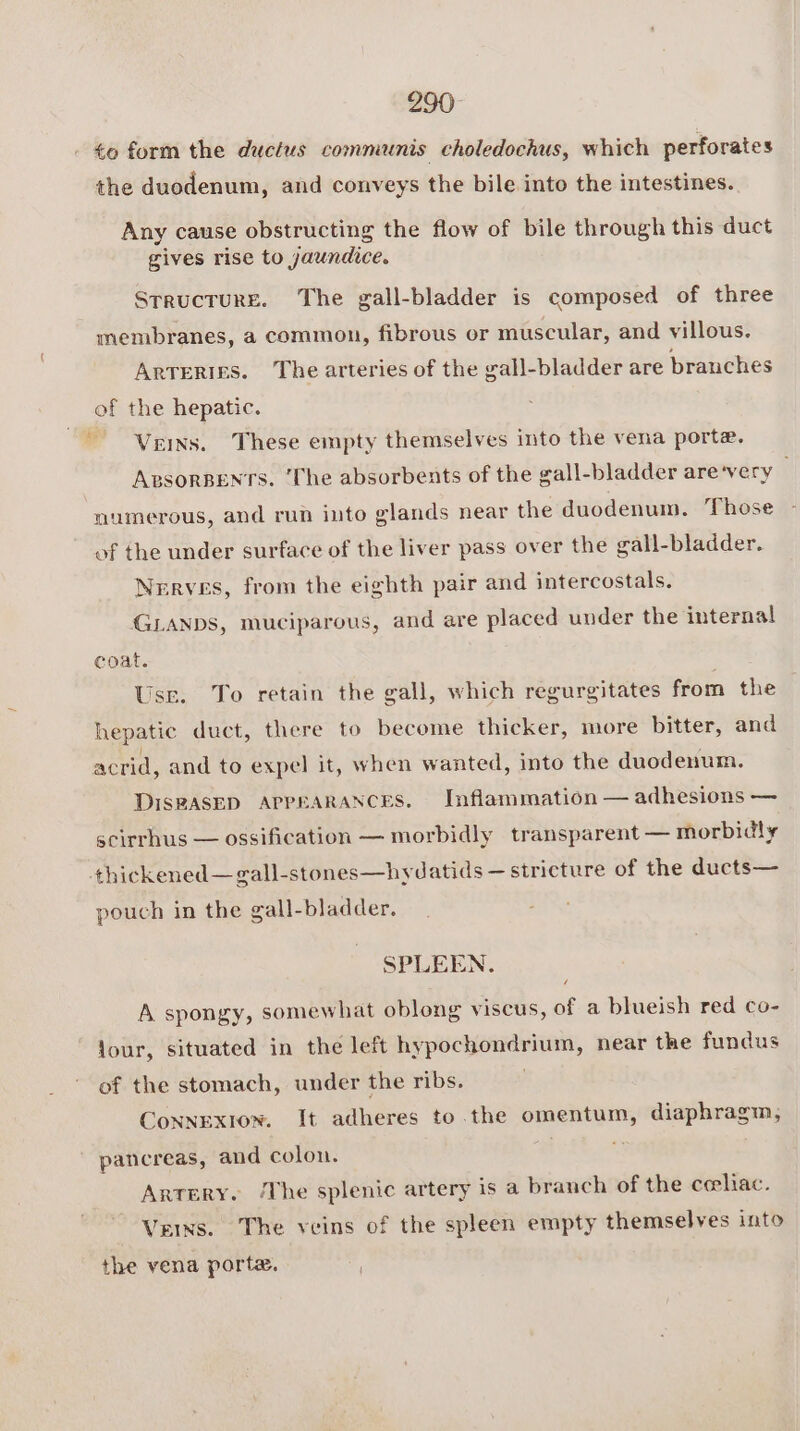 290° to form the ductus communis choledochus, which perforates the duodenum, and conveys the bile into the intestines. Any cause obstructing the flow of bile through this duct gives rise to jaundice. Structure. The gall-bladder is composed of three membranes, a common, fibrous or muscular, and villous. Arreries. The arteries of the gall-bladder are branches of the hepatic. Veins. These empty themselves into the vena porte. ApsorBENTs. ‘The absorbents of the gall-bladder are‘very numerous, and run into glands near the duodenum. Those of the under surface of the liver pass over the gall-bladder. Nerves, from the eighth pair and intercostals. GLANDS, muciparous, and are placed under the internal coat. Usr. To retain the gall, which regurgitates from the hepatic duct, there to become thicker, more bitter, and acrid, and to expel it, when wanted, into the duodenum. DIsRASED APPEARANCES. Inflammation — adhesions — scirrhus — ossification — morbidly transparent — morbidly thickened—gall-stones—hydatids — stricture of the ducts— pouch in the gall-bladder. SPLEEN. / A spongy, somewhat oblong viscus, of a blueish red co- Jour, situated in the left hypochondrium, near the fundus of the stomach, under the ribs. Connexion. It adheres to the omentum, diaphragm, pancreas, and colon. m Artery. ‘The splenic artery is a branch of the ceeliac. Veins. The veins of the spleen empty themselves into the vena porta.