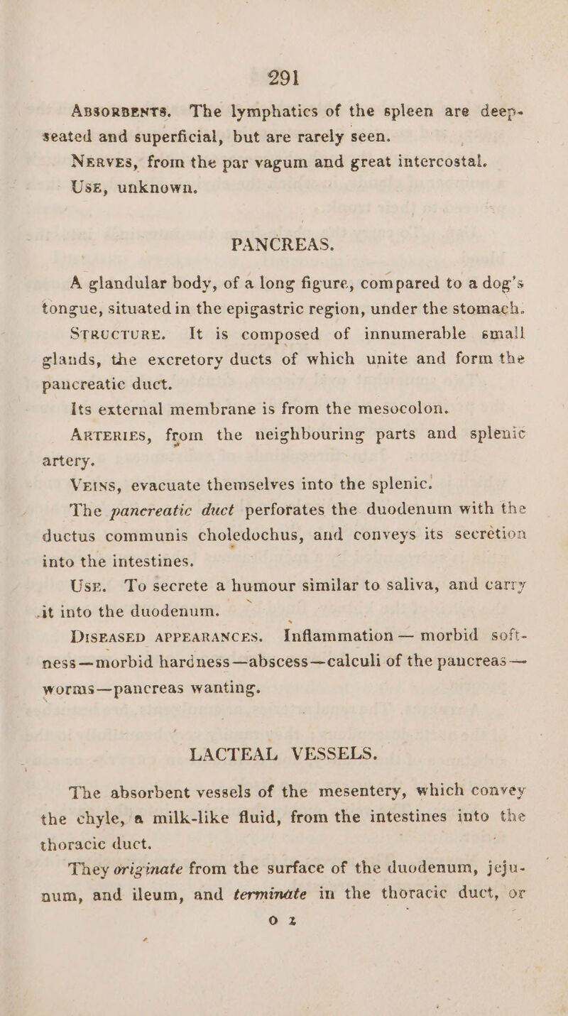 ABSORBENTS. The lymphatics of the spleen are deep- seated and superficial, but are rarely seen. NERVES, from the par vagum and great intercostal. Use, unknown. PANCREAS. A glandular body, of a long figure, compared to a dog’s tongue, situated in the epigastric region, under the stomach. Structure. It is composed of innumerable small glands, the excretory ducts of which unite and form the pancreatic duct. Its external membrane is from the mesocolon. Arteries, from the neighbouring parts and splenic artery. VEINS, evacuate themselves into the splenic. The pancreatic duct perforates the duodenum with the ductus communis choledochus, and conveys its secretion into the intestines. Usr. To secrete a humour similar to saliva, and carry it into the duodenum. ; DIsEASED APPEARANCES. Inflammation — morbid soft- ness —morbid hardness —abscess—calculi of the pancreas — worms—pancreas wanting. LACTEAL VESSELS. The absorbent vessels of the mesentery, which convey the chyle, a milk-like fluid, from the intestines into the thoracic duct. They originate from the surface of the duodenum, jeju- num, and ileum, and terminate in the thoracic duct, or 02