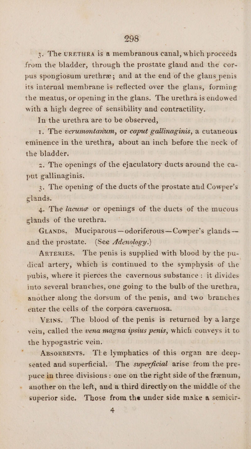3. The URETHRA is a membranous canal, which proceeds from the bladder, through the prostate gland and the cor- pus spongiosum urethre; and at the end of the glans penis its internal membrane is reflected over the glans, forming the meatus, or opening in the glans. The urethra is endowed with a high degree of sensibility and contractility. In the urethra are to be observed, 1. The verumontanum, or caput gallinaginis, a cutaneous eminence in the urethra, about an inch before the neck of the bladder. 2. The openings of the ejaculatory ducts around the ca- put gallinaginis. 3. The opening of the ducts of the prostate and Cowper’s glands. 4. The lacune or openings of the ducts of the mucous glands of the urethra. GuianDs. Muciparous —odoriferous—Cowper’s glands —- and the prostate. (See Adenology.) ARTERIES. The penis is supplied with blood by the pu- dical artery, which is continued to the symphysis of the pubis, where it pierces the cavernous substance : it divides into several branches, one going to the bulb of the urethra, another along the dorsum of the penis, and two branches enter the cells of the corpora cavernosa. Veins. The blood of the penis is returned by a large vein, called the vena magna ipsius penis, which conveys it te the hypogastric vein, ABSORBENTS. The lymphatics of this organ are deep- seated and superficial. The superficial arise from the pre- puce in three divisions : one on the right side of the frenum, another on the left, and a third directly on the middle of the superior side, Those from the under side make a semicir- 4