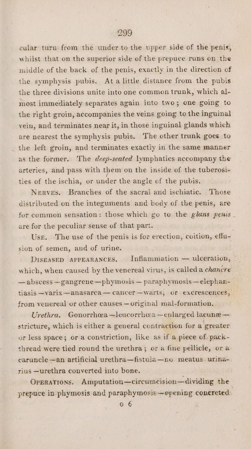 cular turu: from the under to the upper side of the penis, whilst that on the superior side of the prepuce runs on the middle of the back. of the penis, exactly in the direction of the symphysis pubis. Ata little distance from the pubis. the three divisions unite into one common trunk, which al- most immediately separates again into two; one going to the right groin, accompanies the veins going to the inguinal vein, and terminates near it, in those inguinal glands which are nearest the symphysis pubis. The other trunk goes to _ the left groin, and terminates exactly in the same manner as the former. ‘The deep-seated lymphatics accompany the arteries, and pass with them on the inside of the tuberesi- ties of the ischia, or under the angle of the pubis. Nerves. Branches of the sacral and ischiatic. ‘Those distributed on the integuments and body of the penis, are for common sensation: those which go to the glans penis _ are for the peculiar sense of that pari. Use. ‘The use of the penis is for erection, coition, off sion of semen, and of urine. DISEASED APPEARANCES. Inflammation — ulceration, which, when caused by the venereal virus, is calleda chancre — abscess —gangrene—phymosis — paraphymosis —elephan- tiasis —varix —anasarca — cancer —warts, or excrescences, from venereal or other causes — original mal-formation. Urethra. Gonorrhea —leucorrhea —enlarged lacune — stricture, which is either a general contraction for a greater or less space; or a constriction, like as if a piece of. pack- thread were tied round the urethra; or a fine pellicle, or a caruncle—an artificial urethra—fistula—no meatus. urina- rius —urethra converted into bone. OPERATIONS. Amputation—circumcision—dividing the prepuce in phymosis and paraphymosis—opening concreted 0 6