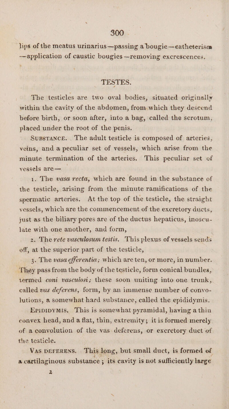 lips of the meatus urinarius—passing a bougie—eatheterism application of caustic bougies —removing excrescences. TESTES. The testicles are two oval bodies, situated originally within the cavity of the abdomen, from which they descend before birth, or soon after, into a bag, called the scrotum, placed under the root of the penis. SuBsTance. . The adult testicle is composed of arteries, veins, and a peculiar set of vessels, which arise from the minute termination of the arteries. This peculiar set of vessels are— __ 1. The vasa recta, which are found in the substanee of the testicle, arising from the minute ramifications of the spermatic arteries. At the top of the testicle, the straight vessels, which are the commencement of the excretory ducts, just as the biliary pores are of the ductus hepaticus, inoscu- late with one another, and form, z. The rete vasculosum testis. This plexus of vessels sends off, at the superior part of the testicle, 3. The vasa efferentia; which are ten, or more, in number. They pass from the body of the testicle, form conical bundles, termed coni vasculosi; these soon uniting into one trunk, called vas deferens, form, by an immense number of convo- lutions, a somewhat hard substance, called the epididymis. EpipipyMis. This is somewhat pyramidal, having a thin convex head, and a flat, thin, extremity; it is formed merely of a convolution of the vas deferens, or excretory duct of the testicle. VAS DEFERENS. This dong, but small duct, is formed of ® cartilaginous substance ; ; its cavity is not sufficiently large 2