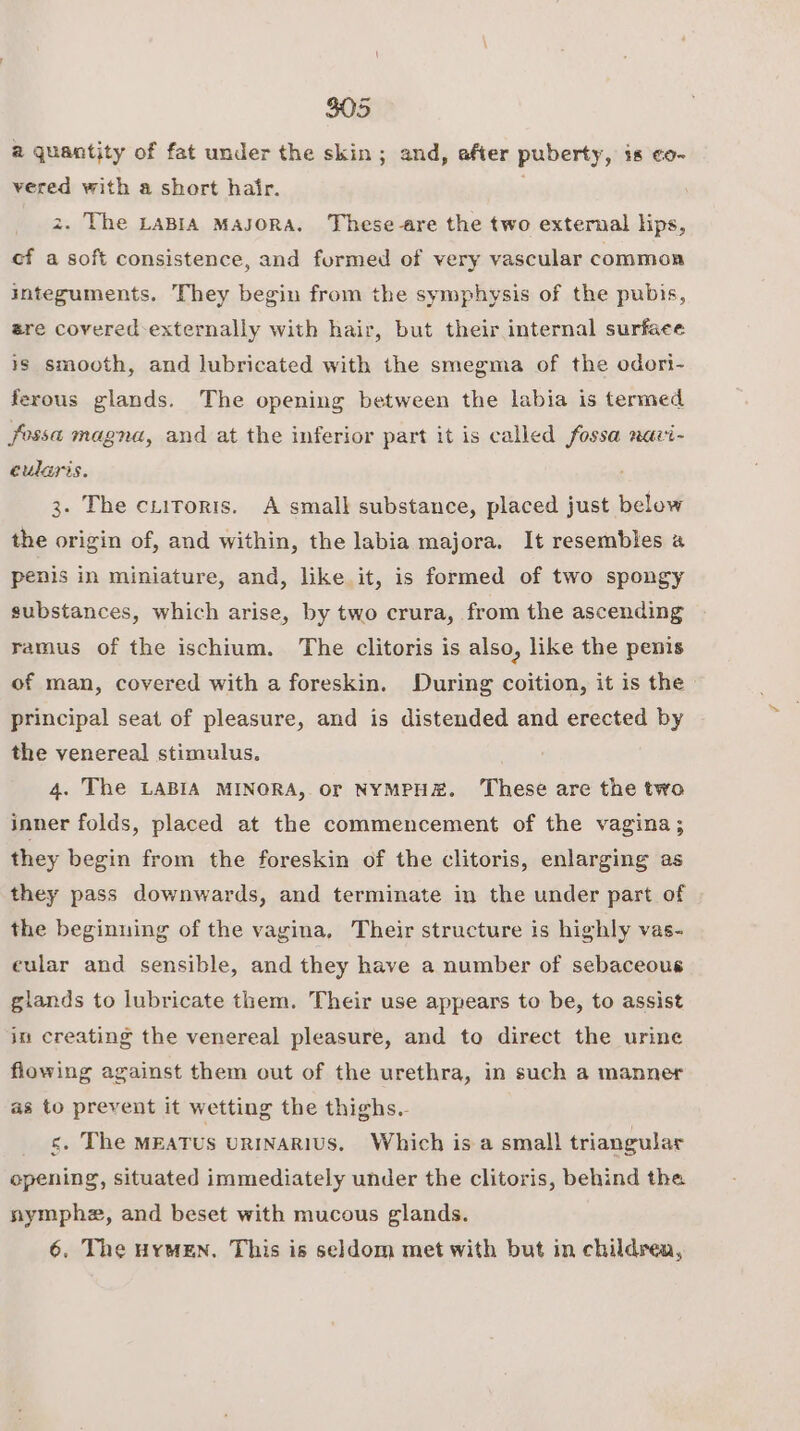 a quantity of fat under the skin; and, after puberty, is co- vered with a short hair. 3 z. The LABIA MAJORA. These-are the two external lips, cf a soft consistence, and formed of very vascular common integuments. They begin from the symphysis of the pubis, ere covered-externally with hair, but their internal surface is smooth, and lubricated with the smegma of the odori- ferous glands. The opening between the labia is termed fossa magna, and at the inferior part it is called fossa nari- eularis. 3. The ciitoris. A small substance, placed just below the origin of, and within, the labia majora. It resembles 4 penis in miniature, and, like it, is formed of two spongy substances, which arise, by two crura, from the ascending ramus of the ischium. The clitoris is also, like the penis of man, covered with a foreskin. During coition, it is the - principal seat of pleasure, and is distended and erected by the venereal stimulus. ? 4. The LABIA MINORA, or NYMPH. ‘These are the two inner folds, placed at the commencement of the vagina ; they begin from the foreskin of the clitoris, enlarging as they pass downwards, and terminate in the under part of the beginning of the vagina, Their structure is highly vas- eular and sensible, and they have a number of sebaceous giands to lubricate them. Their use appears to be, to assist in creating the venereal pleasure, and to direct the urine flowing against them out of the urethra, in such a manner as to prevent it wetting the thighs. isbn MEATUS URINARIUS, Which is a small triangular opening, situated immediately under the clitoris, behind the nymphe, and beset with mucous glands. 6. The HrmEN. This is seldom met with but in children,