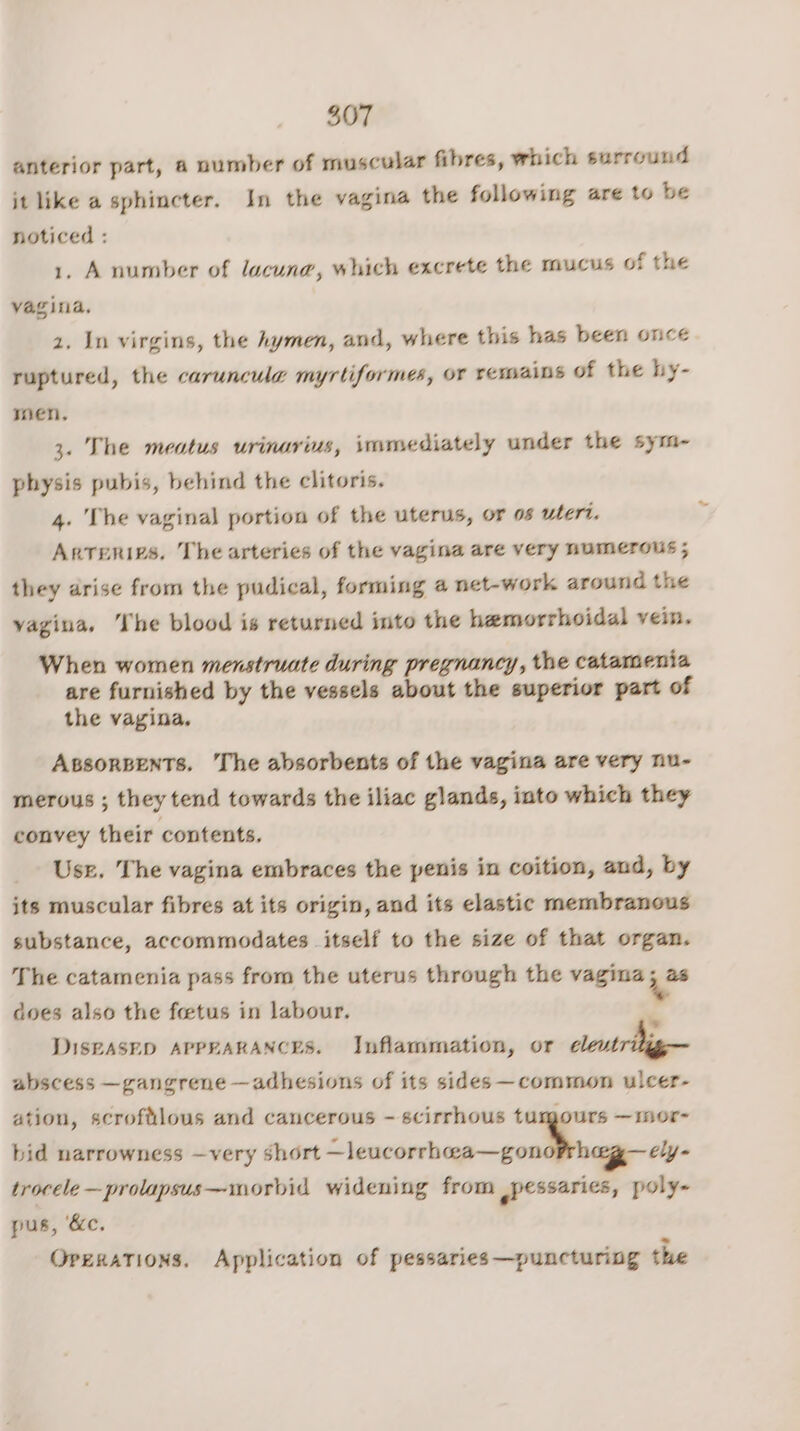 anterior part, a number of muscular fibres, which surround it like a sphincter. In the vagina the following are to be noticed : 1, A number of lacuna, which excrete the mucus of the vagina. 2. In virgins, the hymen, and, where this has been once ruptured, the caruncule myrtiformes, or remains of the hy- men. 3. The meatus urinarius, immediately under the sym- physis pubis, behind the clitoris. 4. The vaginal portion of the uterus, or os uteri. Arteries. The arteries of the vagina are very numerous; they drise from the pudical, forming a net-work around the vagina, The blood is returned into the hemorrhoidal vein. When women menstruate during pregnancy, the catamenia are furnished by the vessels about the superior part of the vagina. ABsoRBENTs. The absorbents of the vagina are very nu- merous ; they tend towards the iliac glands, into which they convey their contents. Use. The vagina embraces the penis in coition, and, by jts muscular fibres at its origin, and its elastic membranous substance, accommodates itself to the size of that organ. The catamenia pass from the uterus through the vagina ie does also the fetus in labour. ‘ DISEASED APPEARANCES. Inflammation, or cleutr big abscess —gangrene —adhesions of its sides —common ulcer- ation, scroftlous and cancerous - scirrhous tumours —mor- bid narrowness —very short —leucorrhwa—gonorrhag—ely- trocele —prolapsus— morbid widening from spessarics, poly- pus, ‘&amp;c. OpeRkaTions. Application of pessaries —puncturing the