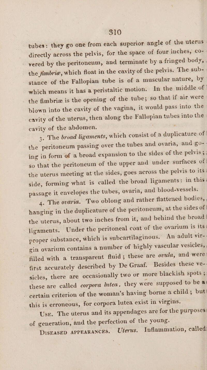 tubes: they go one from each superior angle of the uterus directly across the pelvis, for the space of four inches, co- vered by the peritoneum, and terminate by a fringed body, , the jfimbrie@, which float in the cavity of the pelvis. The sub- stance of the Fallopian tube is of a muscular nature, by which means it has a peristaltic motion. In the middle of | the fimbria is the opening of the tube; so that if air were blown into the cavity of the vagina, it would pass into the cavity of the uterus, then along the Fallopian tubes into the cavity of the abdomen. 3. The bread ligaments, which consist of a duplicature of | the peritoneum passing over the tubes and ovaria, and go-. ing in form of a broad expansion to the sides of the pelvis 5 | so that the peritoneum of the upper and under surfaces of} the uterus meeting at the sides, goes across the pelvis to its side, forming what is called the broad ligaments: in this: elopes the tubes, ovaria, and blood-vessels. passage it env Two oblong and rather flattened bodies, . 4. The ovaria. hanging in the duplicature of the peritoneum, at the sides of | about two inches from it, and behind the broad! Under the peritoneal coat of the ovarium is Its: An adult vir-. ular vesicles, the uterus, ligaments. proper substance, which is subcartilaginous. gin ovarium contains a number of highly vase filled with a transparent fluid; these are ovula, and were: first accurately described by De Graaf. Besides these ve-. sicles, there are occasionally two or more blackish spots 3. these are called corpora lutea, they were supposed to be a! - certain criterion of the woman’s having borne a child; but! this is erroneous, for corpora lutea exist in virgins. Use. The uterus and its appendages are for the purposes: of generation, and the perfection of the young. DisEasep appearances, Uterus. Inflammation, called: