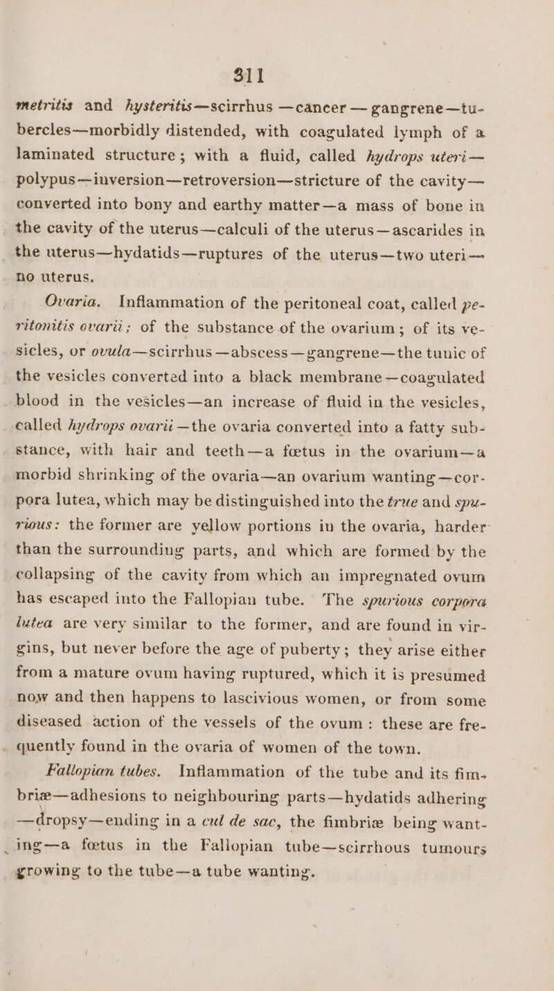 metritts and hysteritis—scirrhus —cancer — gangrene—tu- bercles—morbidly distended, with coagulated lymph of a laminated structure; with a fluid, called hydrops uteri— polypus —inversion—retroversion—stricture of the cavity— converted into bony and earthy matter—a mass of bone in the cavity of the uterus—calculi of the uterus —ascarides in, no uterus. Ovaria. Inflammation of the peritoneal coat, called pe- ritonitis ovarii; of the substance of the ovarium; of its ve- sicles, or ovula—scirrhus —abscess — gangrene—the tunic of the vesicles converted into a black membrane —coagulated called Aydrops ovarii —the ovaria converted into a fatty sub- stance, with hair and teeth—a foetus in the ovarium—a morbid shrinking of the ovaria—an ovarium wanting —cor- pora lutea, which may be distinguished into the ¢rwe and spu- rious: the former are yellow portions in the ovaria, harder than the surrounding parts, and which are formed by the collapsing of the cavity from which an impregnated ovum has escaped into the Fallopian tube. The spurious corpora lutea are very similar to the former, and are found in vir- gins, but never before the age of puberty ; they arise either from a mature ovum having ruptured, which it is presumed now and then happens to lascivious women, or from some diseased action of the vessels of the ovum: these are fre- “ Fallopian tubes. Inflammation of the tube and its fim. brie—adhesions to neighbouring parts—hydatids adhering —dropsy— ending in a cul de sac, the fimbrie being want- growing to the tube—a tube wanting.