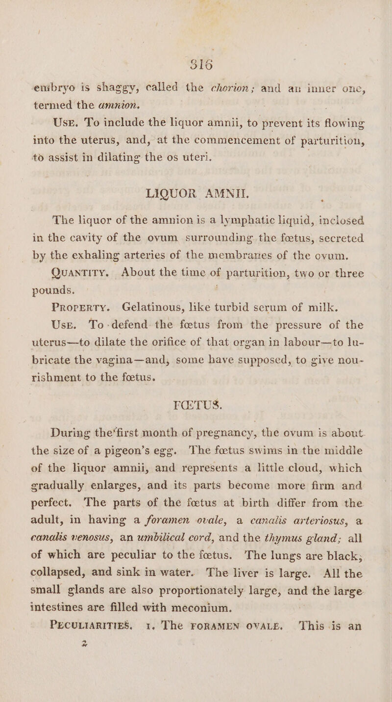 enmibryo is shaggy, called the cherion; and an inner onc, termed the amnion. Use. To include the liquor amnii, to prevent its flowing into the uterus, and, at the commencement of parturition, to assist in dilating the os uteri. LIQUOR AMNII. The liquor of the amnion is a lymphatic liquid, inclosed in the cavity of the ovum surrounding the foetus, secreted by the exhaling arteries of the membranes of the ovum. QUANTITY. About the time of parturition, two or three pounds. Property. Gelatinous, like turbid serum of milk. Use. To-defend the fetus from the pressure of the uterus—to dilate the orifice of that organ in labour—to lu- bricate the vagina—and, some have supposed, to give nou- rishment to the foetus. FETUS. During the‘first month of pregnancy, the ovum is about. the size of a pigeon’s egg. The foetus swims in the middle of the liquor amnii, and represents a little cloud, which gradually enlarges, and its parts become more firm and perfect. The parts of the foetus at birth differ from the adult, in having a foramen ovale, a canalis arteriosus, a canalis venosus, an umbilical cord, and the thymus gland; all of which are peculiar to the foetus. The lungs are black; collapsed, and sink in water. The liver is large. All the small glands are also proportionately large, and the large intestines are filled with meconium. PECULIARITIES, 1. The FORAMEN OVALE. ‘This-is an 4a Cl