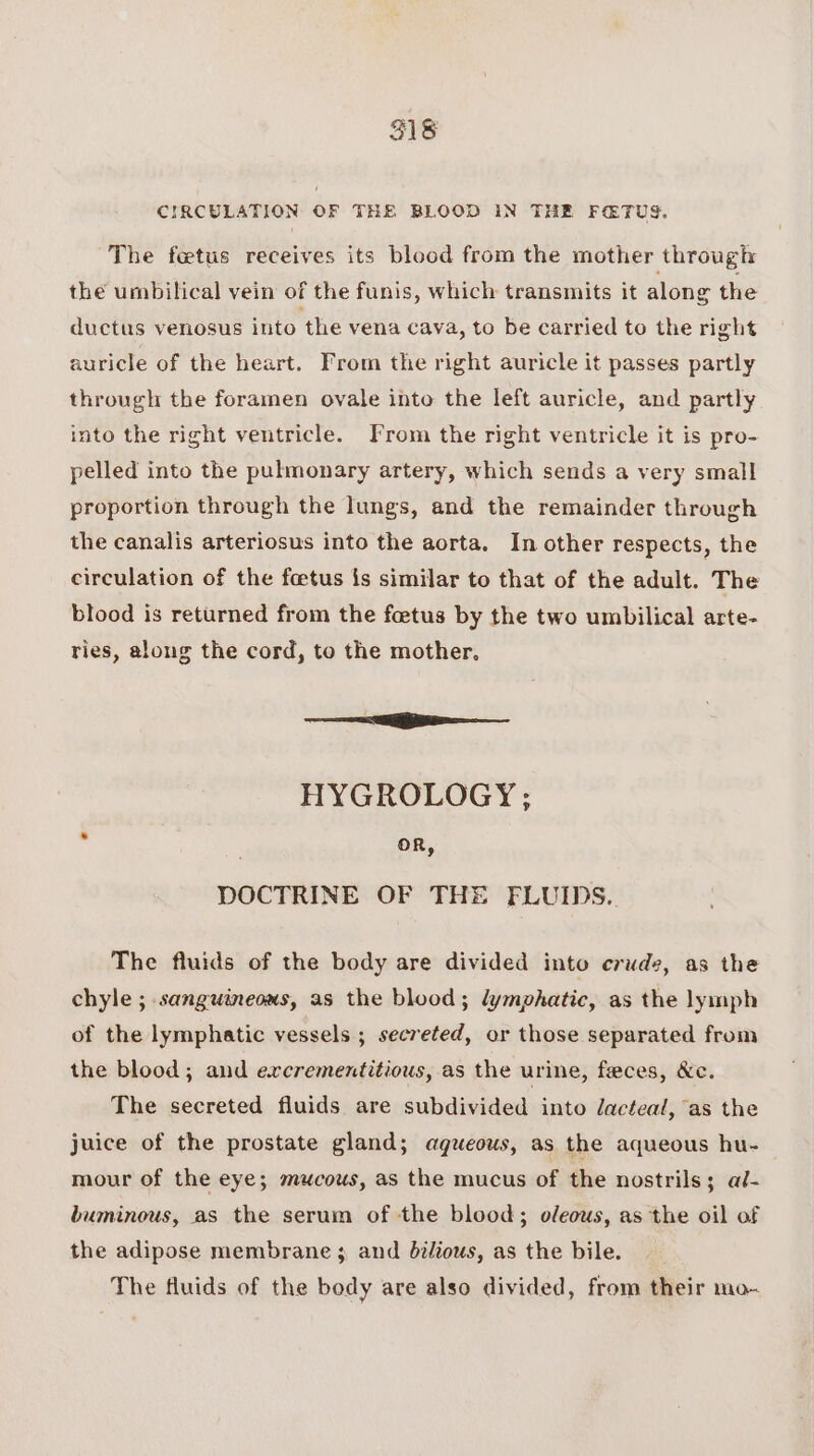 ae CIRCULATION OF THE BLOOD IN THE FaTUS. The fetus receives its blood from the mother through: the umbilical vein of the funis, which transmits it along the ductus venosus into the vena cava, to be carried to the right auricle of the heart. From the right auricle it passes partly through the foramen ovale into the left auricle, and partly into the right ventricle. From the right ventricle it is pro- pelled into the pulmonary artery, which sends a very small proportion through the lungs, and the remainder through the canalis arteriosus into the aorta. In other respects, the circulation of the foetus is similar to that of the adult. The blood is returned from the foetus by the two umbilical arte- ries, along the cord, to the mother. i HYGROLOGY; oR, DOCTRINE OF THE FLUIDS. The fluids of the body are divided into crude, as the chyle ; sanguineous, as the blood; lymphatic, as the lymph of the lymphatic vessels ; secreted, or those separated from the blood; and exrcrementitious, as the urine, feces, &amp;c. The secreted fluids are subdivided into dacteal, as the juice of the prostate gland; agueous, as the aqueous hu- mour of the eye; mucous, as the mucus of the nostrils; al- buminous, as the serum of the blood; oleous, as the oil of the adipose membrane ; and bzléous, as the bile. The fluids of the body are also divided, from their mo-