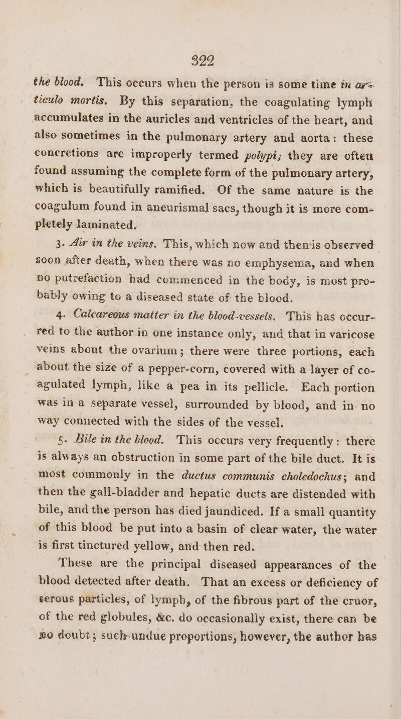 the blood. This occurs when the person is some time in as= ticulo mortis, By this separation, the coagulating lymph accumulates in the auricles and ventricles of the heart, and also sometimes in the pulmonary artery and aorta: these concretions are improperly termed poly ypi; they are ofteu found assuming the complete form of the pulmonary artery, which is beautifully ramified. Of the same nature is the coagulum found in aneurismal sacs, though it is more com- pletely laminated. 3. Air in the veins. This, which now and themis observed soon after death, when there was no emphysema, and when no putrefaction had commenced in the body, is most pro- bably owing to a diseased state of the blood. 4. Calcareous matier in the blood-vessels. This has occur- red to the author.in one instance only, and that in varicose veins about the ovarium; there were three portions, each _ about the size of a pepper-corn, covered with a layer of co- agulated lymph, like a pea in its pellicle. Each portion was in a separate vessel, surrounded by blood, and in no way connected with the sides of the vessel. 5. Bile in the blood. This occurs very frequently : there is always an obstruction in some part of the bile duct. It is most commonly in the ductus communis choledochus; and then the gall-bladder and hepatic ducts are distended with bile, and the person has died jaundiced. If a small quantity of this blood be put into a basin of clear water, the water is first tinctured yellow, and then red. These are the principal diseased appearances of the blood detected after death. That an excess or deficiency of serous particles, of lymph, of the fibrous part of the cruor, of the red globules, &amp;c. do occasionally exist, there can be uo doubt; such-undue proportions, however, the author has