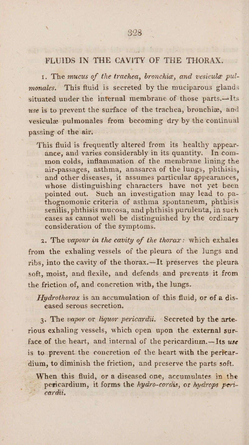 FLUIDS IN THE CAVITY OF THE THORAX. 1. The mucus of the trachea, bronchie, and vesicule pul- monales. This fluid is secreted by the muciparous glands situated under the internal membrane of those parts.—Its use is to prevent the surface of the trachea, bronchie, and vesicule pulmonales from becoming dry by the continual passing of the air. This fluid is frequently altered from its healthy appear- ance, and varies considerably in its quantity. In com- mon colds, inflammation of the membrane lining the air-passages, asthma, anasarca of the lungs, phthisis, and other diseases, it assumes particular appearances, whose distinguishing characters have not yet been pointed out. Such an investigation may lead to pa- — thognomonic criteria of asthma spontaneum, phthisis senilis, phthisis mucosa, and phthisis purulenta, in such _ cases as cannot well be distinguished by the ordinary consideration of the symptoms. 2. The vapour in the cavity of the thorax: which exhales from the exhaling vessels of the pleura of the lungs and ribs, into the cavity of the thorax.—It preserves the pleura soft, moist, and flexile, and defends and prevents it from the friction of, and concretion with, the lungs. Hydrothorax is an accumulation of this fluid, or of a dis- eased serous secretion. 3. The vapor or liquor pericard, Secreted by the arte- rious exhaling vessels, which open upon the external sur- face of the heart, and internal of the pericardium.—Its use is to prevent the concretion of the heart with the pericar- dium, to diminish the friction, and preserve the parts soft. When this fluid, or a diseased one, accumulates in the aes ois Stir it forms the hydro-cordis, or hydrops peri- cardit.
