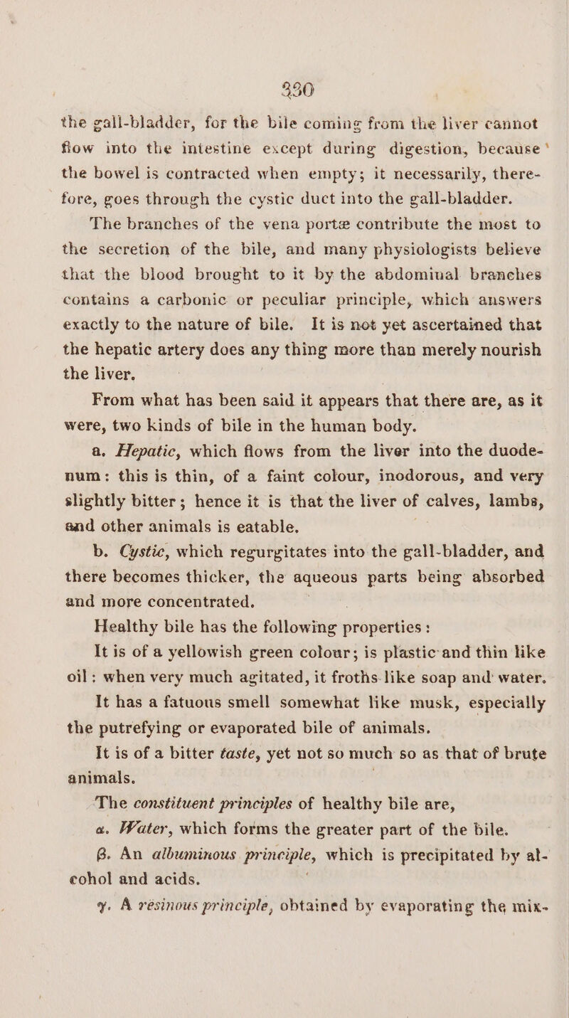 the gall-bladder, for the bile coming from the liver cannot fiow into the intestine except during digestion, because ‘ the bowel is contracted when empty; it necessarily, there- fore, goes through the cystic duct into the gall-bladder. The branches of the vena porte contribute the most to the secretion of the bile, and many physiologists believe that the blood brought to it by the abdominal branches contains a carbonic or peculiar principle, which answers exactly to the nature of bile. It is not yet ascertained that the hepatic artery does any thing more than merely nourish the liver. From what has been said it appears that there are, as it were, two kinds of bile in the human body. a. Hepatic, which flows from the liver into the duode- num: this is thin, of a faint colour, inodorous, and very slightly bitter; hence it is that the liver of calves, lambs, and other animals is eatable. b. Cystic, which regurgitates into the gall-bladder, and there becomes thicker, the aqueous parts being absorbed and more concentrated. Healthy bile has the following properties : It is of a yellowish green colour; is plastic and thin like oil; when very much agitated, it froths-like soap and’ water. It has a fatuous smell somewhat like musk, especially the putrefying or evaporated bile of animals. It is of a bitter faste, yet not so much s0 as that of brute animals. The constituent principles of healthy bile are, a. Water, which forms the greater part of the bile. 8B. An albuminous Poni, which is precipitated by al- cohol and acids. y. A resinous principle, obtained by evaporating the mix-