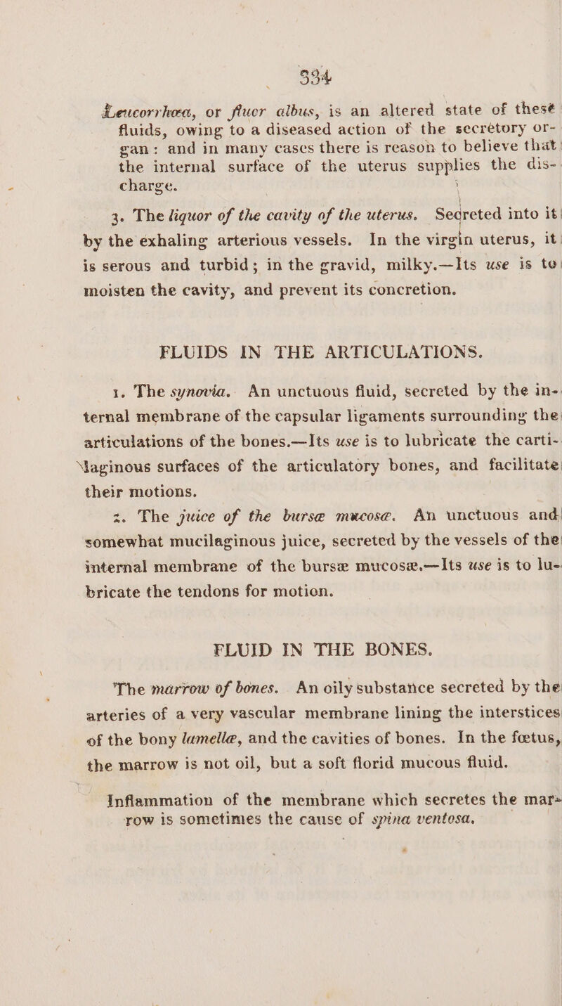 Leucorrkea, or fluor albus, is an altered state of thes¢ fluids, owing to a diseased action of the secretory or- gan: and in many cases there is reason to believe that the internal surface of the uterus supplies the dis- charge. 3 \ \ ( \ 3. The liquor of the cavity of the uterus. Secreted into it. by the exhaling arterious vessels. In the virgin uterus, it is serous and turbid; in the gravid, milky.—Its use is to: moisten the cavity, and prevent its concretion. FLUIDS IN THE ARTICULATIONS. 1. The synovia.. An unctuous fluid, secreted by the in-. ternal membrane of the capsular ligaments surrounding the: articulations of the bones.—Its wse is to lubricate the carti- Maginous surfaces of the articulatory bones, and facilitate: their motions. z. The juice of the burse mucose. An unctuous and: somewhat mucilaginous juice, secreted by the vessels of the: internal membrane of the burse mucose.—Its use is to lu- bricate the tendons for motion. FLUID IN THE BONES. The marrow of bones. An oily substatice secreted by the arteries of a very vascular membrane lining the interstices of the bony lamella, and the cavities of bones. In the foetus, the marrow is not oil, but a soft florid mucous fluid. Inflammation of the membrane which secretes the mar= row is sometimes the cause of spina venteosa. *