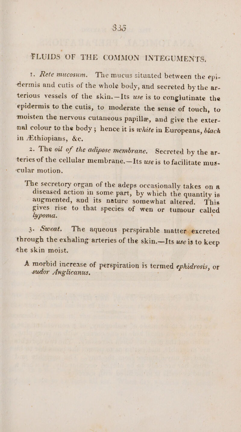 FLUIDS OF THE COMMON INTEGUMENTS, 1. Rete mucosum. The mucus situated between the epi- dermis and cutis of the whole body, and secreted by the ar- terious vessels of the skin.—Its use is to conglutinate the epidermis to the cutis, to moderate the sense of touch, to moisten the nervous cutaneous papilla, and give the exter- nal colour to the body ; hence it is whife in Europeans, dlack in Ethiopians, &amp;c. 2. The oil of the adipose membrane. Secreted by the ar- teries of the cellular membrane.—Its use is to facilitate mus- cular motion. The secretory organ of the adeps occasionally takes on a diseased action in some part, by which the quantity is augmented, and its nature somewhat altered. This gives rise to that species of wen or tumour called éypoma. 3. Sweat. The aqueous perspirable matter excreted through the exhaling arteries of the skin.—Its use is to keep the skin moist. A morbid increase of perspiration is termed ephidrosis, or sudor Anglicanus.