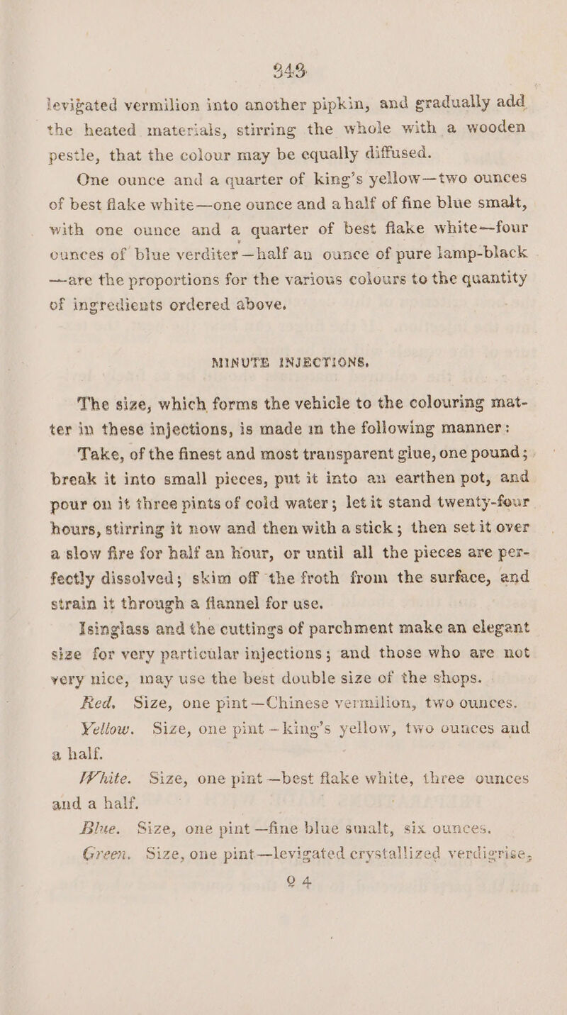 BAS levizated vermilion into another pipkin, and gradually add the heated materials, stirring the whole with a wooden pestle, that the colour may be equally diffused. One ounce and a quarter of king’s yellow—two ounces of best flake white—one ounce and a half of fine blue smalt, with one ounce and a quarter of best flake white—four ounces of blue verditer —half an ounce of pure lamp-black —-are the proportions for the various colours to the quantity of ingredients ordered above. MINUTE INJECTIONS, The size, which forms the vehicle to the colouring mat- ter in these injections, is made m the following manner: Take, of the finest and most transparent glue, one pound; break it into small pieces, put it into an earthen pot, and pour on it three pints of cold water; let it stand twenty-four hours, stirring it now and then with a stick; then set it over a slow fire for half an hour, or until all the pieces are per- fectly dissolved; skim off the froth from the surface, and strain it through a flannel for use. Isinglass and the cuttings of parchment make an elegant size for very particular injections; and those who are not very nice, may use the best double size of the shops. . Ried. Size, one pint—Chinese vermilion, two ounces. Yellow. Size, one pint —king’s yellow, two ounces and a half. White. Size, one pint —best flake white, three ounces and a half. Blue. Size, one pint —fine blue smalt, six ounces. Green. Size, one pint—levigated crystallized verdigrise, Q 4