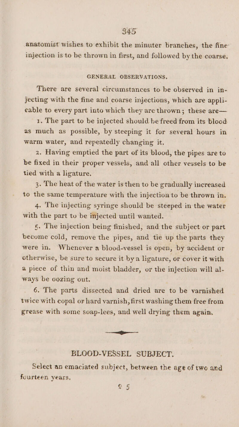 anatomist wishes to exhibit the minuter branches, the fine injection is to be thrown in first, and followed by the coarse. GENERAL OBSERVATIONS, There are several circumstances to be observed in in- jecting with the fine and coarse injections, which are appli- eable to every part into which they are thrown; these are— 1. The part to be injected should be freed from its blood as much as possible, by steeping it for several hours in warm water, and repeatedly changing it. 2. Having emptied the part of its blood, the pipes are to be fixed in their proper vessels, and all other vessels to be tied with a ligature. 3. The heat of the water is then to be gradually increased to the same temperature with the injection to be thrown in. 4. The injecting syringe should be steeped in the water with the part to be injected until wanted. 5. The injection being finished, and the subject or part become cold, remove the pipes, and tie up the parts they were in. Whenever a blood-vessel is open, by accident or otherwise, be sure to secure it bya ligature, or cover it with a piece of thin and moist bladder, or the injection will al- ways be oozing out. 6. The parts dissected and dried are to be varnished twice with copal or hard varnish, first washing them free from grease with some soap-lees, and well drying them again, ——f———- BLOOD-VESSEL SUBJECT. Select an emaciated subject, between the age of two and fourteen years, ° 5