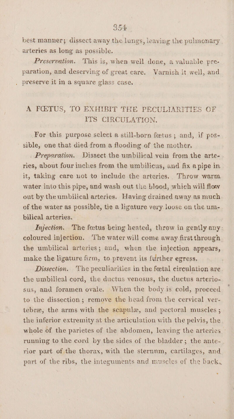 best manner; dissect away the lungs, leaving the pulmonary | arteries as long as possible. Preservation. 'This is, when well done, a valuable pre- paration, and deserving of great care. Varnish it well, and . preserve it in a square glass case, A FQTUS, TO EXHIBIT THE PECULIARITIES OF ITS CIRCULATION, For this purpose select a still-born fetus; and, if pos- sible, one that died from a flooding of the mother, . Preparation. Dissect the umbilical vein from the arte- ries, about four inches from the umbilicus, and fix a pipe in it, taking care not to include the arteries, Throw warm water into this pipe, and wash out the blood, which will floay out by the umbilical arteries, Having drained away as much. of the water as possible, tie a ligature very louse on the um- bilical arteries. : : Injection. The foetus being heated, throw in gently any: coloured injection. ‘The water will come away first through the umbilical arteries; and, when the injection appears, make the ligature firm, to prevent its further egress, Dissection. The peculiarities in the foetal circulation are. the umbilical cord, the ductus venosus, the ductus arterio-. sus, and foramen ovale. When the body is cold, proceed to the dissection ; remove the head from the cervical ver- tebre, the arms with the scapule, and pectoral muscles ; the inferior extremity at the articulation with the pelvis, the whole of the parietes of the abdomen, leaving the arteries running to the cord by the sides of the bladder; the ante- rior part of the thorax, with the sternum, cartilages, and part of the ribs, the integuments and muscles of the back. =