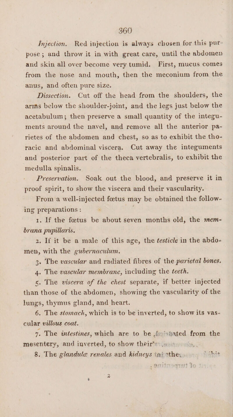 hyection. Red injection is always chosen for this pur- pose; and throw it in with great care, until the abdomen and skin all over become very tumid. First, mucus comes from the nose and mouth, then the meconium from the anus, and often pure size. Dissection. Cut off the head from the shoulders, the arms below the shoulder-joint, and the legs just below the acetabulum; then preserve a small quantity of the integu- ments around the navel, and remove all the anterior pa- rietes of the abdomen and chest, so as to exhibit the tho- racic and abdominal viscera. Cut away the integuments and posterior part of the theca vertebralis, to exhibit the medulla spinalis. Preservation. Soak out the blood, and preserve it in proof spirit, to show the viscera and their vascularity. From a well-injected foetus may be obtained the follow- ing preparations : ae 1. If the foetus be about seven months old, the mem- brana pupillaris. 2. If it be a male of this age, the ¢esticle in the abdo- men, with the gubernaculum. 3. The vascular and radiated fibres of the parietal bones. 4. The vascular membrane, including the teeth. 5. The viscera of the chest separate, if better injected than those of the abdomen, showing the vascularity of the lungs, thymus gland, and heart. 6. The stomach, which is to be inverted, to show its vas- cular villous coat. 7, The intestines, which are to be iro'vtated from the mesentery, and inverted, to show their's: woo 8. The glandule renales and kidneys ini sthe, RYT We eee ate + OF yrsyst fe Sa) PRN a a