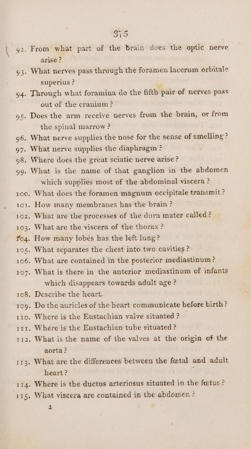 93° 94: 315 arise ? What nerves pass through the foramen lacerum orbitale superius ? | Through what foramina do the fifth pair of nerves pass out of the cranium ? &gt; the spinal marrow ? What nerve supplies the nose for the sense of smelling ? What nerve supplies the diaphragm ? What is the name of that ganglion in the abdomen which supplies most of the abdominal viscera ? which disappears towards adult age ? What is the name of the valves at the origin of the aorta ? What are the differences between the fetal and adult heart ? | Where is the ductus arteriosus situated im the foetus ? What viscera are contained in the abdomen ?