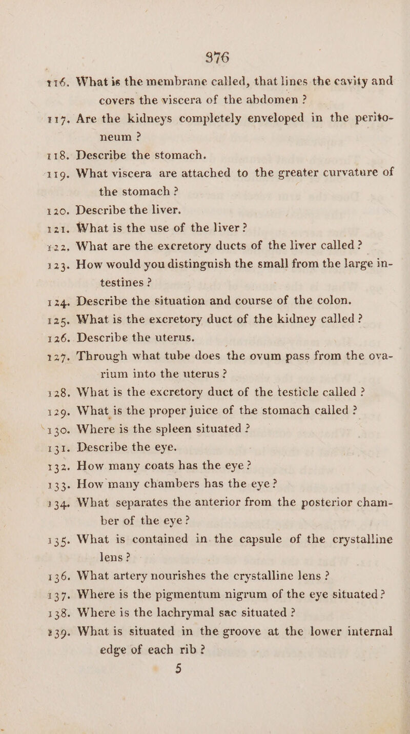 ~ 116. What is the membrane called, that lines the cavity and covers the viscera of the abdomen ? 1147, Are the kidneys completely enveloped in the perito- neum ? ) 118. Describe the stomach. 120. Describe the liver. +22. What are the excretory ducts of the liver called? 123. How would you distinguish the small from the large in- testines ? 124. Describe the situation and course of the colon. 125, What is the excretory duct of the kidney called ? 126. Describe the uterus. 127. Through what tube does the ovum pass from the ova- rium into the uterus? — 128. What is the excretory duct of the testicle called ? 129. What is the proper juice of the stomach called ? 130. Where is the spleen situated ? | 131. Describe the eye. 132. How many coats has the eye? 133. How many chambers has the eye? 134. What separates the anterior from the posterior cham- ber of the eye? 135. What is contained in. the capsule of the crystalline lens? 136. What artery nourishes the crystalline lens ? 137. Where is the pigmentum nigrum of the eye situated ? 138. Where is the lachrymal sac situated ? %39. What is situated in the groove at the lower internal edge of each rib? 5