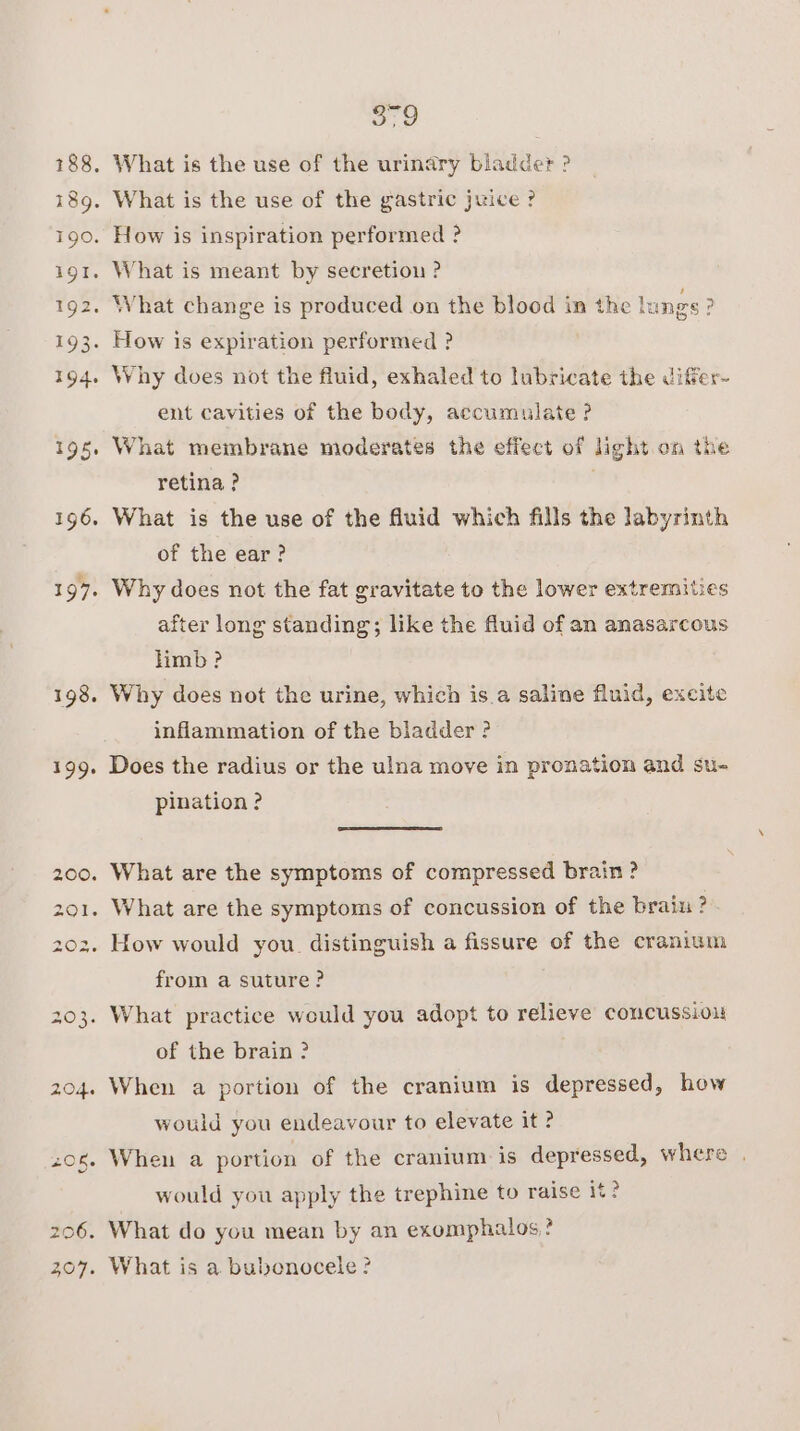 198. 199. oo Why does not the fluid, exhaled to lubricate the differ- ent cavities of the body, accumulate ? What membrane moderates the effect of light on the retina ? What is the use of the fluid which fills the labyrinth of the ear? Why does not the fat gravitate to the lower extremities after long standing; like the fluid of an anasarcous limb ? Why does not the urine, which is.a saline fluid, excite inflammation of the bladder ? Does the radius or the ulna move in pronation and su- pination ? What are the symptoms of compressed brain ? What are the symptoms of concussion of the braiu ? from a suture? of the brain ? When a portion of the cranium is depressed, how would you endeavour to elevate it ? When a portion of the cranium is depressed, where . would you apply the trephine to raise it?