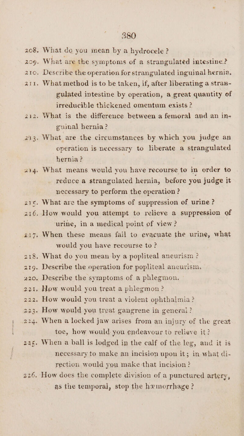 208. 209. 21Os 211. aig 380 What de you mean by a hydrocele ? What are the symptoms of a strangulated intestine? Describe the operation for strangulated inguinal hernia. What method is to be taken, if, after liberating a stran- gulated intestine by operation, a great quantity of irreducible thickened omentum exists ? uimal hernia? operation is necessary to liberate a strangulated hernia ? What means would you have recourse to in order to reduce a strangulated hernia, before you judge It necessary to perform the operation ? ‘urine, in a medical point of view? When these means fail to evacuate the urine, what would you have recourse to ? Describe the operation for popliteal aneurism, Describe the symptoms of a phlegmon. How would you treat a phlegmon ? toe, how would you endeavour to relieve it? When a ball is lodged in the calf of the leg, and it is necessary to make an incision upon it; in what di- rection would you make that incision ? as the temporal, stop the hemorrhage ?