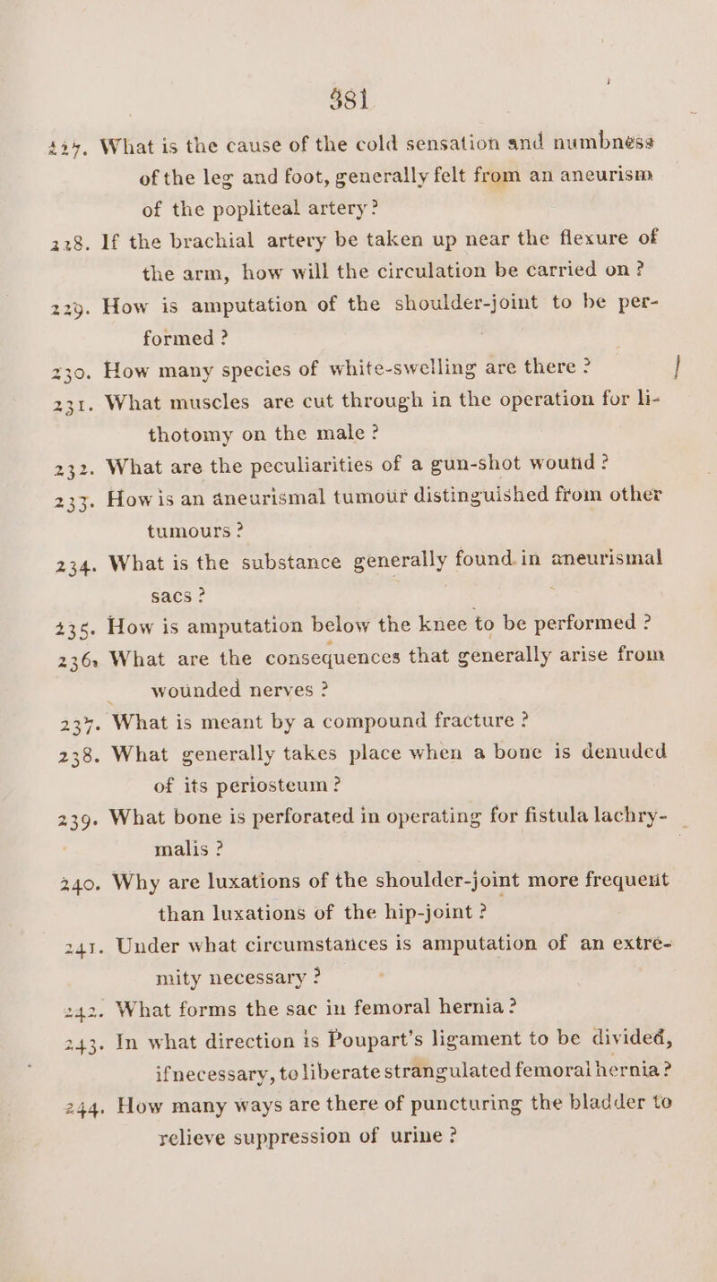 42+, What is the cause of the cold sensation and numbness of the leg and foot, generally felt from an aneurism of the popliteal artery? 228. If the brachial artery be taken up near the flexure of the arm, how will the circulation be carried on? 229. How is amputation of the shoulder-joint to be per- formed ? 30. How many species of white-swelling are there ° 231. What muscles are cut through in the operation for li- thotomy on the male? 232. What are the peculiarities of a gun-shot wound : 233. Howis an aneurismal tumour distinguished from other tumours ? 234. What is the substance generally found. in aneurismal sacs? | 435. How is amputation below the knee to be performed ? 236. What are the consequences that generally arise from wounded nerves ? 237. What is meant by a compound fracture ? 238. What generally takes place when a bone is denuded of its periosteum ? 239. What bone is perforated in operating for fistula lachry- malis ? 340. Why are luxations of the shoulder-joint more frequent than luxations of the hip-joint ? 241. Under what circumstances is amputation of an extré- mity necessary ? 242. What forms the sac in femoral hernia ? 243. In what direction is Poupart’s ligament to be divided, ifnecessary, to liberate strangulated femoral hernia? 244. How many ways are there of puncturing the bladder to relieve suppression of urine?
