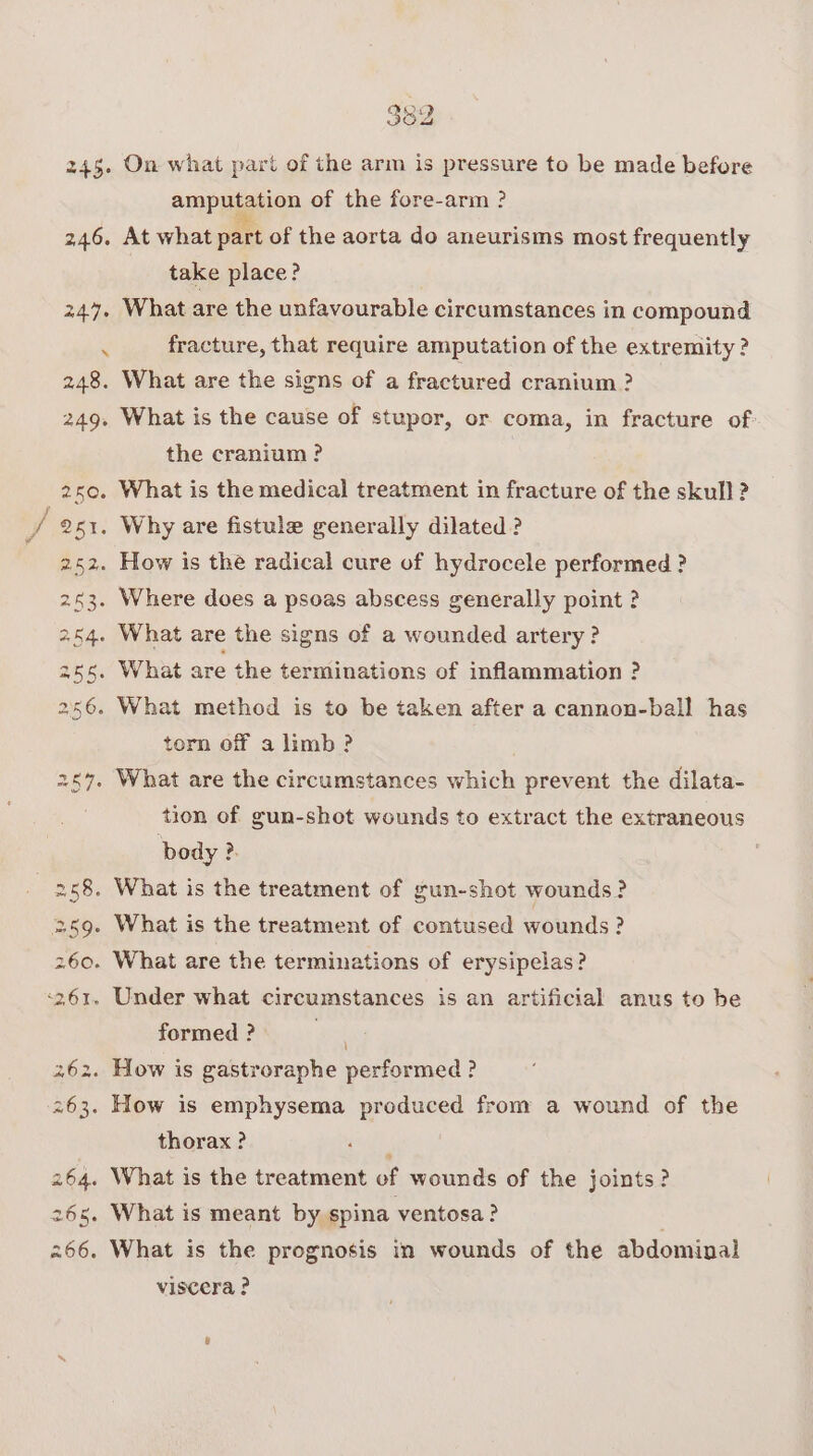 245. 265. 266. On what part of the arm is pressure to be made before amputation of the fore-arm ? At what part of the aorta do aneurisms most frequently take place? fracture, that require amputation of the extremity ? the cranium ? What is the medical treatment in fracture of the skull ? torn off a limb ? tion of gun-shot wounds to extract the extraneous body ?. formed ? thorax ? What is meant by spina ventosa? What is the prognosis in wounds of the abdominal viscera ?