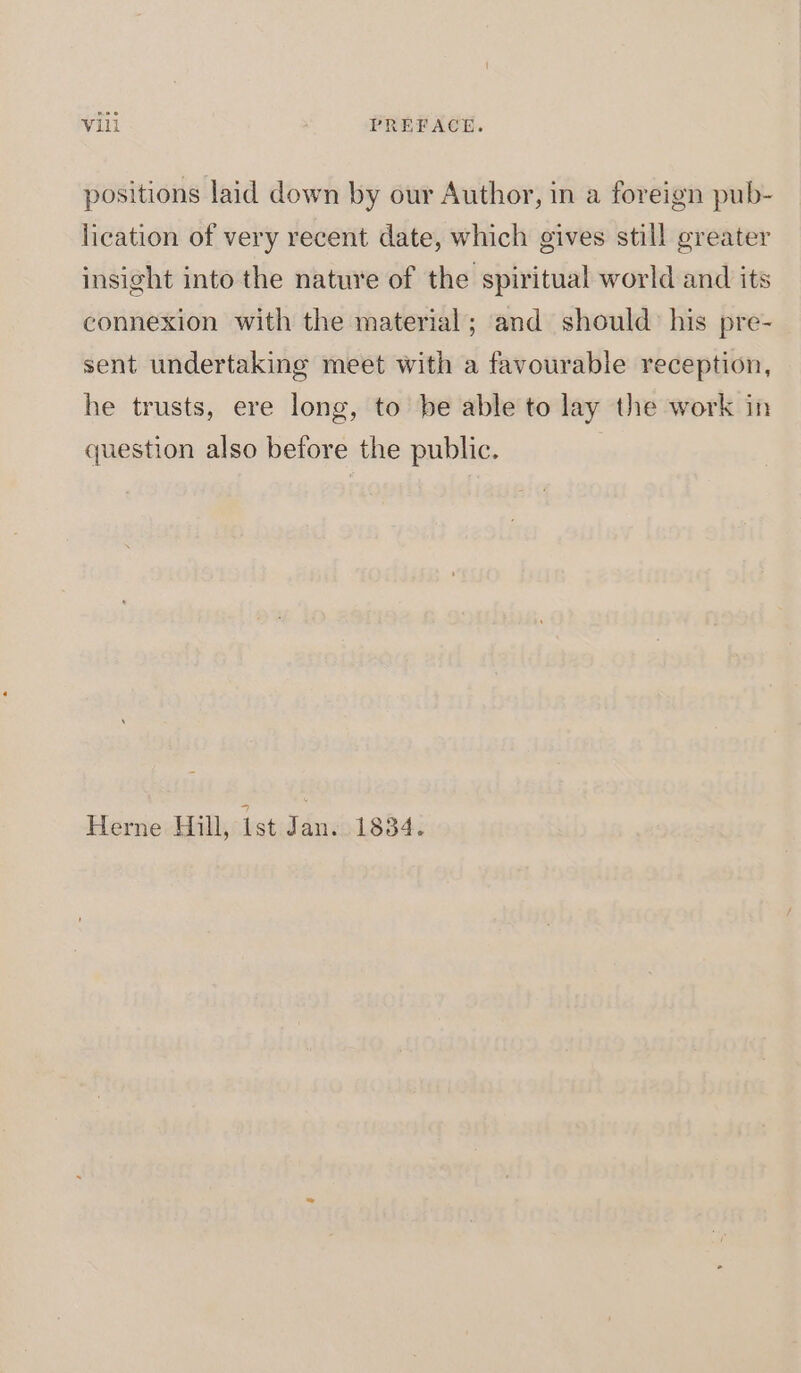 positions laid down by our Author, in a foreign pub- lication of very recent date, which gives still greater insight into the nature of the spiritual world and its connexion with the material; and should: his pre- sent undertaking meet with a favourable reception, he trusts, ere long, to be able to lay the work in question also before the public. Herne Hill, ist Jan. 1834.