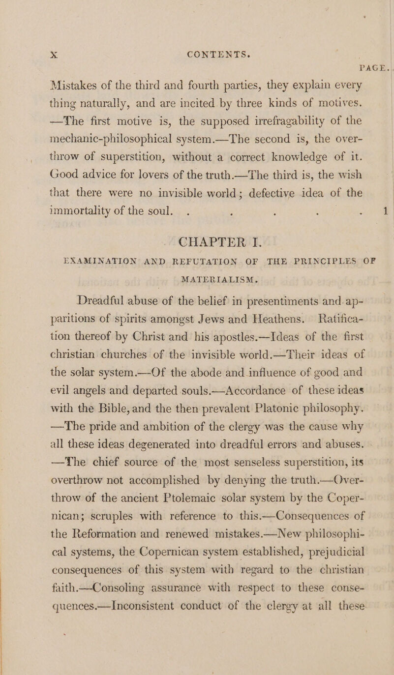 PAGE. Mistakes of the third and fourth parties, they explain every thing naturally, and are incited by three kinds of motives. —The first motive is, the supposed irrefragability of the mechanic-philosophical system.—The second is, the over- throw of superstition, without a correct knowledge of it. Good advice for lovers of the truth.—The third is, the wish that there were no invisible world; defective idea of the immortality of the soul. . : ‘ : a CHAPTER I. EXAMINATION AND REFUTATION OF THE PRINCIPLES OF MATERIALISM. Dreadful abuse of the belief in presentiments and.ap- paritions of spirits amongst Jews and Heathens. Ratifica- tion thereof by Christ and his apostles.—Ideas of the first christian churches of the invisible world.—Their ideas of the solar system.—-Of the abode and influence of good and evil angels and departed souls.—Accordance of these ideas with the Bible, and the then prevalent Platonic philosophy. —The pride and ambition of the clergy was the cause why all these ideas degenerated into dreadful errors and abuses. —The chief source of the most senseless superstition, its overthrow not accomplished by denying the truth.—Over- throw of the ancient Ptolemaic solar system by the Coper- nican; scruples with reference to this.—Consequences of the Reformation and renewed mistakes.—New philosophi- cal systems, the Copernican system established, prejudicial consequences of this system with regard to the christian faith.—Consoling assurance with respect to these conse- quences.—Inconsistent conduct of the clergy at all these