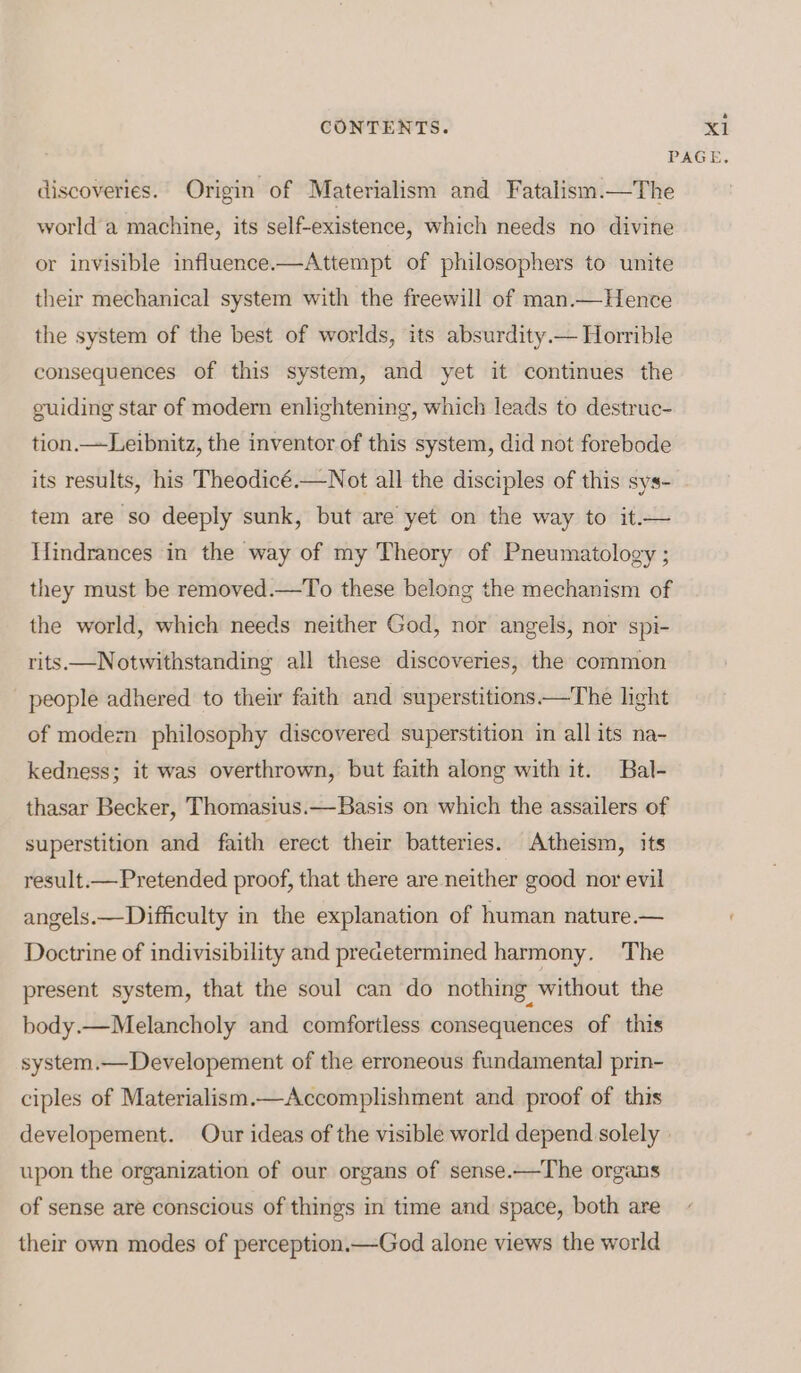 6 discoveries. Origin of Materialism and Fatalism.—The world a machine, its self-existence, which needs no divine or invisible influence.—Attempt of philosophers to unite their mechanical system with the freewill of man.— Hence the system of the best of worlds, its absurdity.— Horrible consequences of this system, and yet it continues the guiding star of modern enlightening, which leads to destruc- tion.—Leibnitz, the inventor of this system, did not forebode its results, his Theodicé.—Not all the disciples of this sys- tem are so deeply sunk, but are yet on the way to it.— Hindrances in the way of my Theory of Pneumatology ; they must be removed.—To these belong the mechanism of the world, which needs neither God, nor angels, nor spi- rits.—Notwithstanding all these discoveries, the common people adhered to their faith and superstitions——The light of modezn philosophy discovered superstition in all its na- kedness; it was overthrown, but faith along with it. Bal- thasar Becker, Thomasius.—Basis on which the assailers of superstition and faith erect their batteries. Atheism, its result.— Pretended proof, that there are neither good nor evil angels.—Difficulty in the explanation of human nature.— Doctrine of indivisibility and predetermined harmony. The present system, that the soul can do nothing without the body.—Melancholy and comfortless consequences of this system.— Developement of the erroneous fundamental prin- ciples of Materialism.—Accomplishment and proof of this upon the organization of our organs of sense.—The organs of sense are conscious of things in time and space, both are their own modes of perception.—God alone views the world