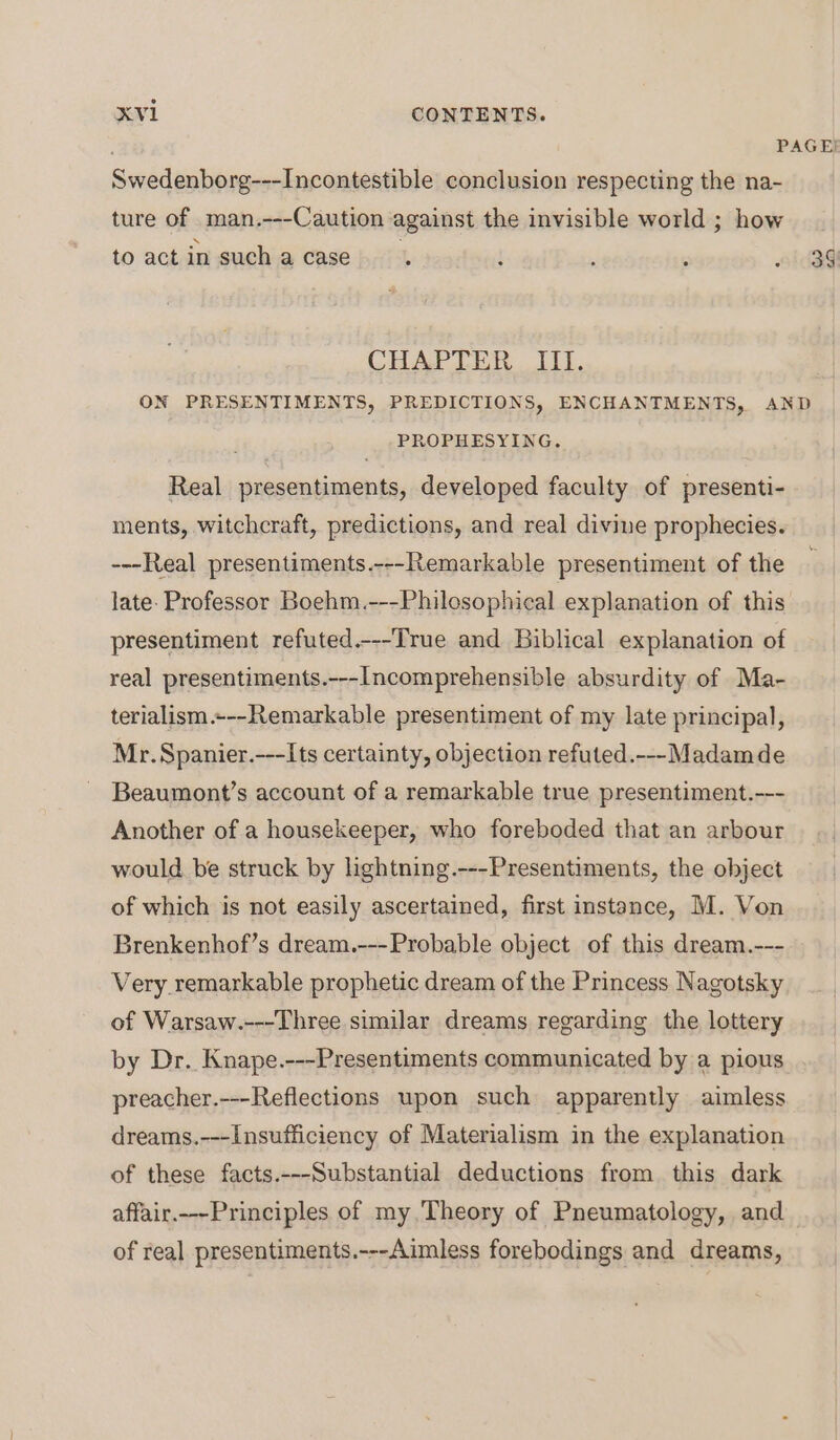 PAGE! Swedenborg---Incontestible conclusion respecting the na- ture of man.---Caution against the invisible world ; how to act in such a case ; ; , ; id3g CHAPTER 111. ON PRESENTIMENTS, PREDICTIONS, ENCHANTMENTS, AND PROPHESYING. Real presentiments, developed faculty of presenti- ments, witchcraft, predictions, and real divine prophecies. ---Real presentiments.---Remarkable presentiment of the late. Professor Boehm.---Philosophical explanation of this presentiment refuted.---True and Biblical explanation of real presentiments.---Incomprehensible absurdity of Ma- terialism.+--Remarkable presentiment of my late principal, Mr. Spanier.---Its certainty, objection refuted.---Madamde Beaumont’s account of a remarkable true presentiment.--- Another of a housekeeper, who foreboded that an arbour would be struck by lightning.---Presentiments, the object of which is not easily ascertained, first instance, M. Von Brenkenhof’s dream.---Probable object of this dream.--- Very remarkable prophetic dream of the Princess Nagotsky of Warsaw.---Three similar dreams regarding the lottery by Dr. Knape.---Presentiments communicated by a pious preacher.---Reflections upon such apparently aimless dreams.---Insufficiency of Materialism in the explanation of these facts.---Substantial deductions from this dark affair.---Principles of my, Theory of Pneumatology, and of real presentiments.---Aimless forebodings and dreams,