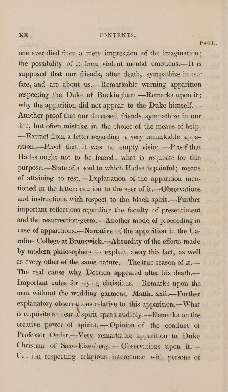 &gt;. D.4 CONTENTS. PAGE. one ever died from a mere impression of the imagination; the possibility of it from violent mental emotions.—It is supposed that our friends, after death, sympathize in our fate, and are about us.—Remarkable warning apparition respecting the Duke of Buckingham.—Remarks upon it; why the apparition did not appear to the Duke himself.— Another proof that our deceased. friends sympathize in our fate, but often mistake in the choice of the means of help. —FExtract from a letter regarding a very remarkable appa- rition.—Pyoof that, it was no empty vision.—Proof that Hades ought not to be feared; what is requisite for this purpose.—State of a soul to which Hades is painful; means of attaining to rest.—Explanation of the apparition men- tioned in the letter; caution to the seer of it.—Observations and instructions. with respect to the black spirit—Further important reflections regarding the, faculty of presentiment and the resurrection-germ.—Another mode, of proceeding in case of apparitions.—Narrative of the apparition in the Ca- roline College at Brunswick.—Absurdity of the efforts made by modern philosophers to. explain away this fact, as well as every other of the same nature. The true reason of it.— The real, cause why, Doerien appeared after his death — Important rules for dying christians. Remarks upon the man without the wedding garment, Matth. xxii—Further explanatory penereytions relative to this apparition.— What is requisite to hear a spirit speak audibly.-—~Remarks. on the creative power of spizits.— Opinion of the conduct of Professor, Oeder.—Very remarkable apparition to Duke Christian, of Saxe-Eisenberg.— Observations upon it.— Caution respecting religious imtercourse with persons of