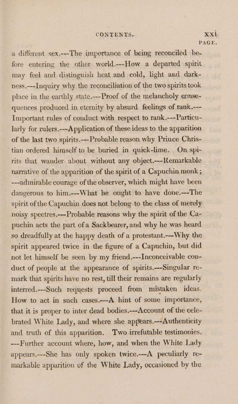 xi a different sex.---The importance of being reconciled be- fore entering the other world.---How a departed spirit may feel and distinguish heat and cold, light and dark- ness.---Inquiry why the reconciliation of the two spirits took place in the earthly state.---Proof of the melancholy epnse- quences produced in eternity by absurd feelings of rank.--- Important rules of conduct with respect to rank.---Particu- larly for rulers.---Application of these ideas to the apparition of the last two spirits.---Probable reason why. Priuce Chris- tian ordered himself to be buried in quick-lime. On spi- rits that wander about without any object.---ltemarkable narrative of the apparition of the spirit of a Capuchin monk ; ---admirable courage of the observer, which might have been dangerous to him.---What he ought to have done.---The spirit of the Capuchin does not belong to the class of merely noisy spectres.---Probable reasons why the spirit of the Ca- puchin acts the part ofa Sackbearer, and why he was heard so dreadfully at the happy death of a protestant.---Why the spirit appeared twice in the figure of a Capuchin, but did not let himself be seen by my friend.---Inconceivable con- duct of people at the appearance of spirits.---Singular re- mark that spirits have no rest, till their remains are regularly interred.---Such requests proceed from mistaken ideas. How to act in such cases.---A hint of some importance, that it is proper to inter dead bodies.---Account of the cele- brated White Lady, and where she appears.---Authenticity and truth of this apparition. Two irrefutable testimonies. ---Further account where, how, and when the White Lady appears.---She has only spoken twice.---A peculiarly re- markable apparition of the White Lady, occasioned by the