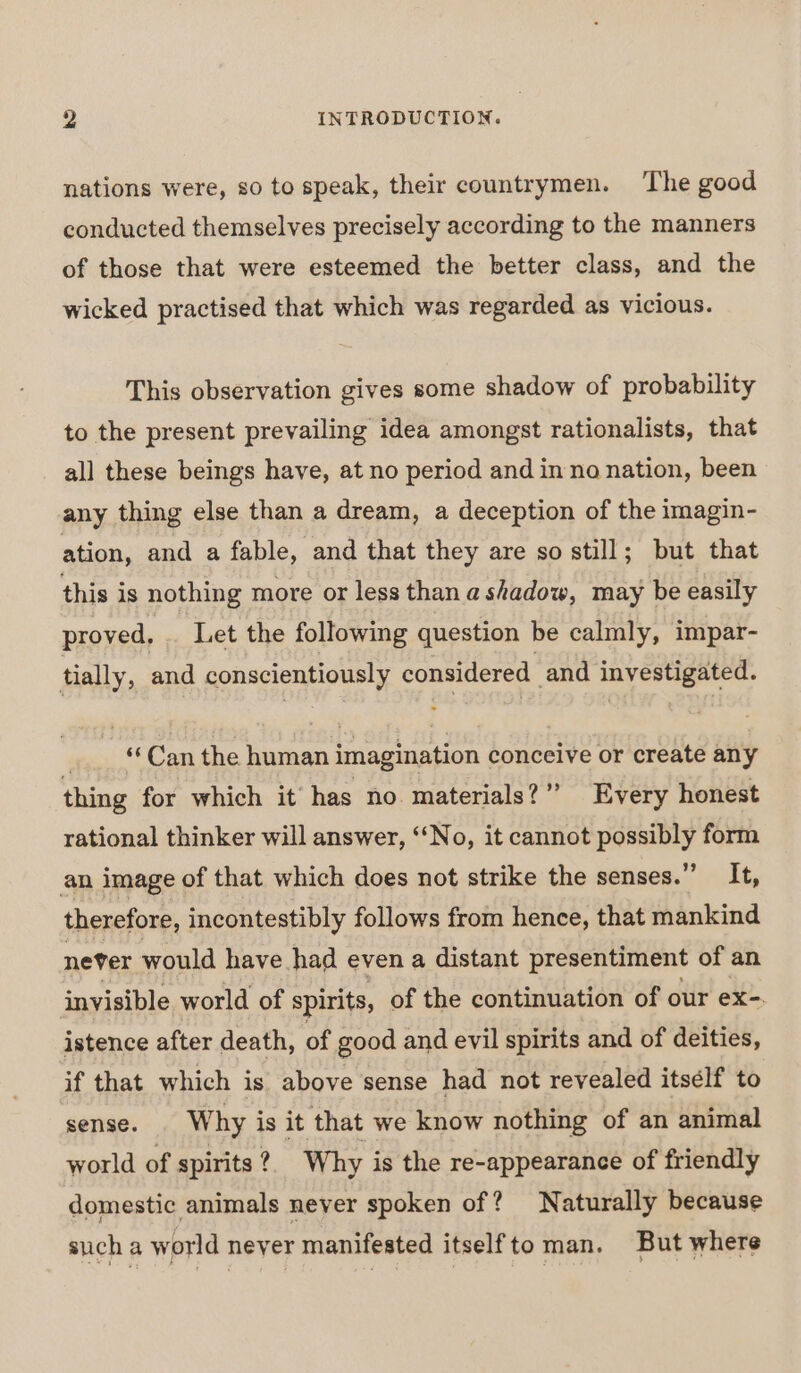 nations were, so to speak, their countrymen. The good conducted themselves precisely according to the manners of those that were esteemed the better class, and the wicked practised that which was regarded as vicious. This observation gives some shadow of probability to the present prevailing idea amongst rationalists, that all these beings have, at no period and inno nation, been any thing else than a dream, a deception of the imagin- ation, and a fable, and that they are so still; but that this is nothing more or less than a shadow, may be easily proved, . Let the following question be calmly, impar- tially, and conscientiously considered and investigated. “Can the human imagination conceive or create any thing for which it has no materials?” Every honest rational thinker will answer, ‘No, it cannot possibly form an image of that which does not strike the senses.” It, therefore, incontestibly follows from hence, that mankind never would have had even a distant presentiment of an invisible world of spirits, of the continuation of our ex-. istence after death, of good and evil spirits and of deities, if that which is above sense had not revealed itsélf to sense. | Why is it that we know nothing of an animal world of spirits ?. Why is the re-appearance of friendly domestic animals neyer spoken of? Naturally because sucha world never manifested itselfto man. But where