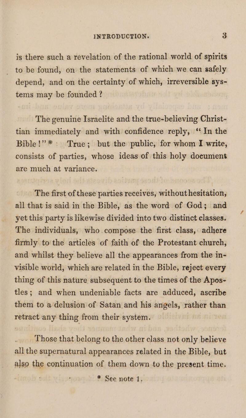 is there such a revelation of the rational world of spirits to be found, on the statements of which we can safely depend, and on the certainty of which, irreversible sys- tems may be founded ? The genuine Israelite and the true-believing Christ- tian immediately and with confidence reply, ‘ In the Bible!” *- True; but the public, for whom I write, consists of parties, whose ideas of this holy document are much at variance. | The first of these parties receives, without hesitation, all that is said in the Bible, as the word of God; and yet this party is likewise divided into two distinct classes. The individuals, who. compose the first class, adhere firmly to the articles of faith of the Protestant church, and whilst they believe all the appearances from the in- visible world, which are related in the Bible, reject every thing of this nature subsequent to the times of the Apos- tles; and when undeniable facts are adduced, ascribe them to a delusion of Satan and his angels, rather than retract any thing from their system. } Those that belong to the other class not only believe all the supernatural appearances related in the Bible, but also the continuation of them down to the present time. * See note 1.