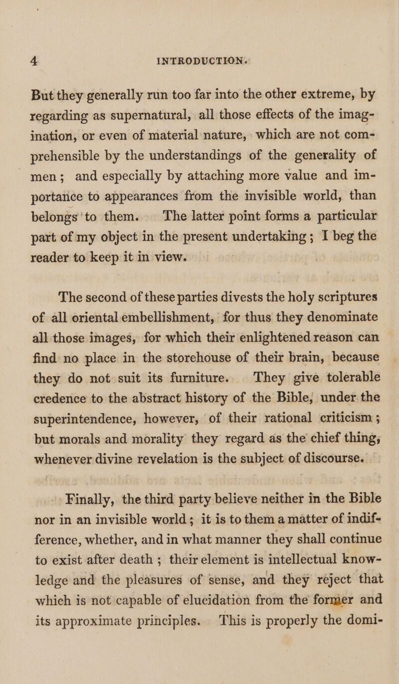 But they generally run too far into the other extreme, by regarding as supernatural, all those effects of the imag- ination, or even of material nature, which are not com- prehensible by the understandings of the generality of men; and especially by attaching more value and im- portance to appearances from the invisible world, than belongs’to them. The latter point forms a particular part of my object in the present undertaking ; I beg the reader to keep it in view. | The second of these parties divests the holy scriptures of all oriental embellishment, for thus they denominate all those images, for which their enlightened reason can find no place in the storehouse of their brain, because they do not suit its furniture. They give tolerable credence to the abstract history of the Bible, under. the superintendence, however, of their rational criticism 3 but morals and morality they regard as the chief thing; whenever divine revelation is the subject of discourse. Finally, the third party believe neither in the Bible nor in an invisible world; it is to them a matter of indif- ference, whether, and in what manner they shall continue to exist after death ; their element is intellectual know- ledge and the pleasures of sense, and they reject that which is not capable of elucidation from the former and its approximate principles. This is properly the domi-