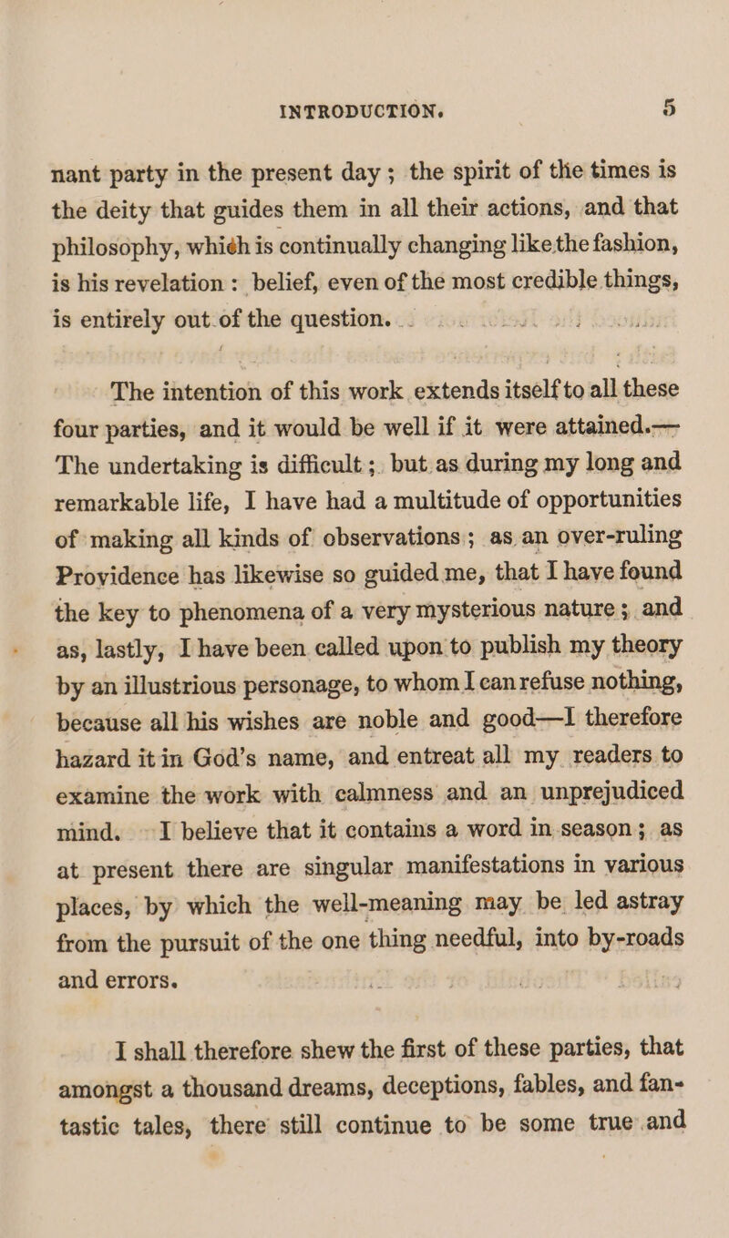 nant party in the present day ; the spirit of the times is the deity that guides them in all their actions, and that philosophy, whi¢h is continually changing like the fashion, is his revelation : belief, even of the most credible things, is entirely out-of the question. _ The intention of this work extends itself to all these four parties, and it would be well if it were attained.— The undertaking is difficult ;, but.as during my long and remarkable life, I have had a multitude of opportunities of making all kinds of observations; as an over-ruling Providence has likewise so guided me, that Thave found the key to phenomena of a very mysterious nature 5 and as, lastly, I have been called upon to publish my theory by an illustrious personage, to whom Icanrefuse nothing, because all his wishes are noble and good—lI therefore hazard itin God’s name, and entreat all my readers to examine the work with calmness and an unprejudiced mind. ~ I believe that it contains a word in season; as at present there are singular manifestations in various places, by which the well-meaning may be led astray from the pursuit of the one thing needful, into by-roads and errors. | I shall therefore shew the first of these parties, that amongst a thousand dreams, deceptions, fables, and fan- tastic tales, there still continue to be some true.and