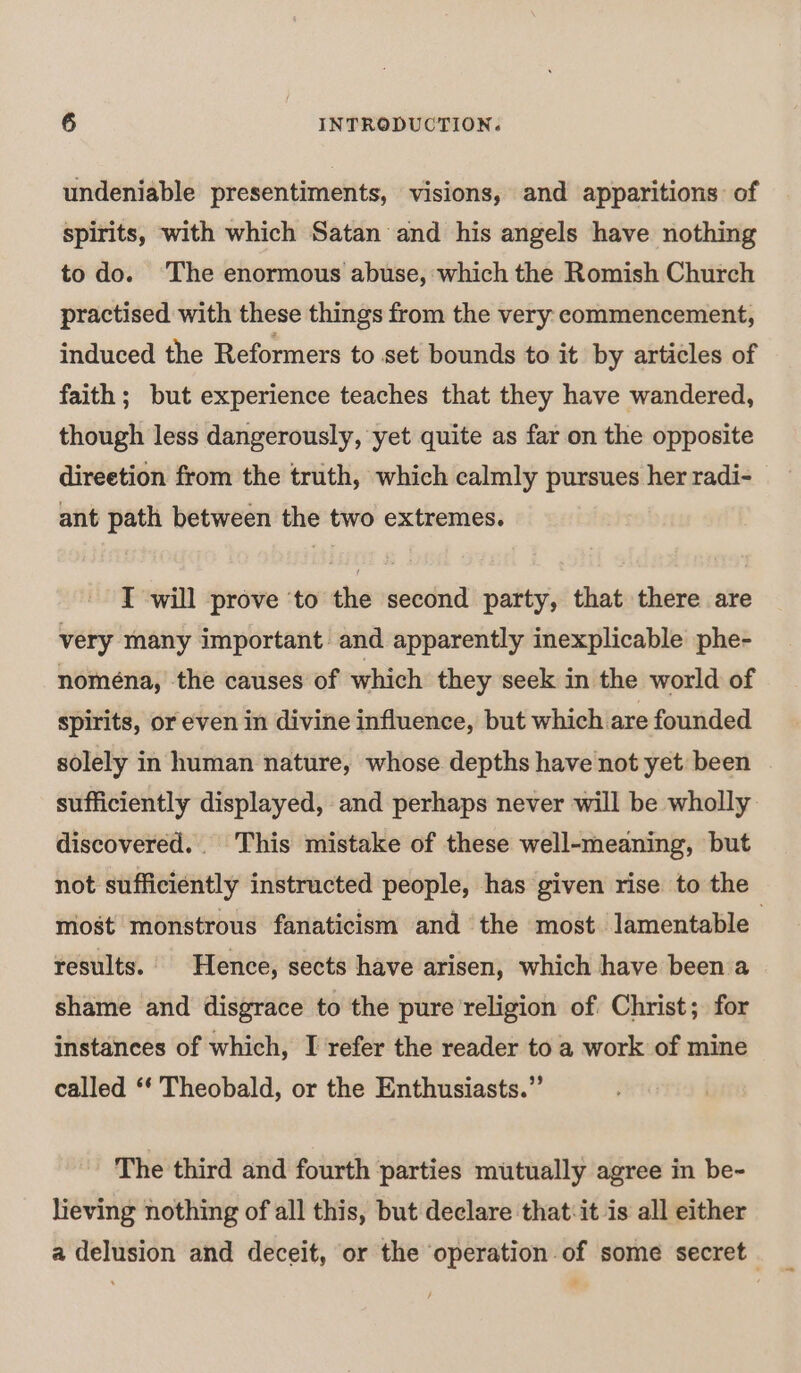 undeniable presentiments, visions, and apparitions of spirits, with which Satan and his angels have nothing to do. ‘The enormous abuse, which the Romish Church practised with these things from the very commencement, induced the Reformers to set bounds to it by articles of faith; but experience teaches that they have wandered, though less dangerously, yet quite as far on the opposite direetion from the truth, which calmly pursues her radi- ant path between the two extremes. T will prove ‘to the second party, that there are very many important and apparently inexplicable phe- nomena, the causes of which they seek in the world of spirits, or even in divine influence, but which are founded solely in human nature, whose depths have not yet been sufficiently displayed, and perhaps never will be wholly discovered. This mistake of these well-meaning, but not sufficiently instructed people, has given rise to the most monstrous fanaticism and the most lamentable results. Hence, sects have arisen, which have been a shame and disgrace to the pure religion of Christ; for instances of which, I refer the reader to a work of mine called ‘“‘ Theobald, or the Enthusiasts.” The third and fourth parties mutually agree in be- lieving nothing of all this, but declare that:it is all either a delusion and deceit, or the operation of some secret.