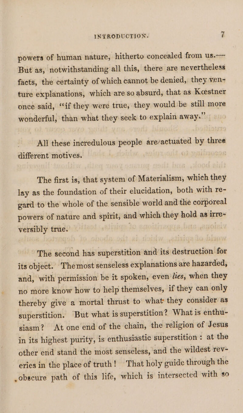 powers of human nature, hitherto concealed from us.— But as, notwithstanding all this, there are nevertheless facts, the certainty of which cannot be denied, they ven- ture explanations, which are so absurd, that as Keestner once said, “if they were true, they would be still more wonderful, than what they seek to explain away.” All these incredulous people are/actuated by three different motives. The first is, that system of Materialism, which they lay as the foundation of their elucidation, both with re- gard to the whole of the sensible world and the corporeal powers of nature and spirit, and which they hold as irre- versibly true. -'The second has superstition and its destruction for its object. Themost senseless explanations are hazarded, and, with permission be it spoken, even lies, when they no more know how to help themselves, if they can only thereby give a mortal thrust to what: they consider as superstition. But what is superstition? What is enthu- siasm? At one end of the chain, the religion of Jesus in its highest purity, is enthusiastic superstition : at the other end stand the most senseless, and the wildest rev- eries in the place of truth! That holy guide through the ,obscure path of this life, which is intersected with so