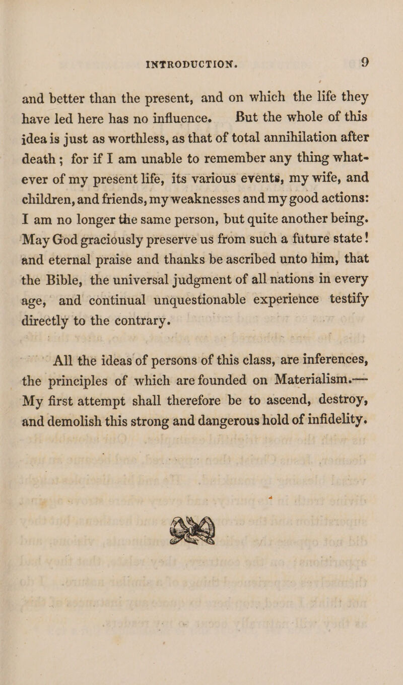 and better than the present, and on which the life they have led here has no influence. But the whole of this idea is just as worthless, as that of total annihilation after death; for if I am unable to remember any thing what- ever of my present life, its various events, my wife, and children, and friends, my weaknesses and my good actions: I am no longer the same person, but quite another being. May God graciously preserve us from such a future state! and eternal praise and thanks be ascribed unto him, that the Bible, the universal judgment of all nations in every age, and continual unquestionable experience testify directly to the contrary. All the ideas of persons of this class, are inferences, the principles of which are founded on Materialism.— My first attempt shall therefore be to ascend, destroy, and demolish this strong and dangerous hold of infidelity.