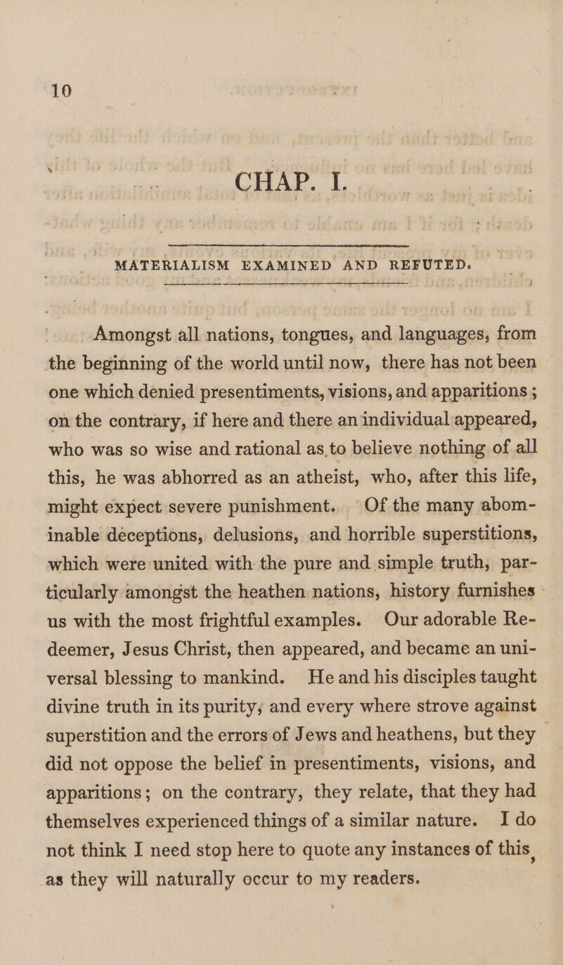 ei j 5 F f T pees ‘ CHAP. L MATERIALISM EXAMINED AND REFUTED. Amongst all nations, tongues, and languages, from the beginning of the world until now, there has not been one which denied presentiments, visions, and apparitions ; on the contrary, if here and there an individual appeared, who was so wise and rational as to believe nothing of all this, he was abhorred as an atheist, who, after this life, might expect severe punishment. Of the many abom- inable deceptions, delusions, and horrible superstitions, which were united with the pure and simple truth, par- ticularly amongst the heathen nations, history furnishes » us with the most frightfulexamples. Our adorable Re- deemer, Jesus Christ, then appeared, and became an uni- versal blessing to mankind. He and his disciples taught divine truth in its purity; and every where strove against superstition and the errors of Jews and heathens, but they | did not oppose the belief in presentiments, visions, and apparitions; on the contrary, they relate, that they had themselves experienced things of a similar nature. I do not think I need stop here to quote any instances of this. as they will naturally occur to my readers.