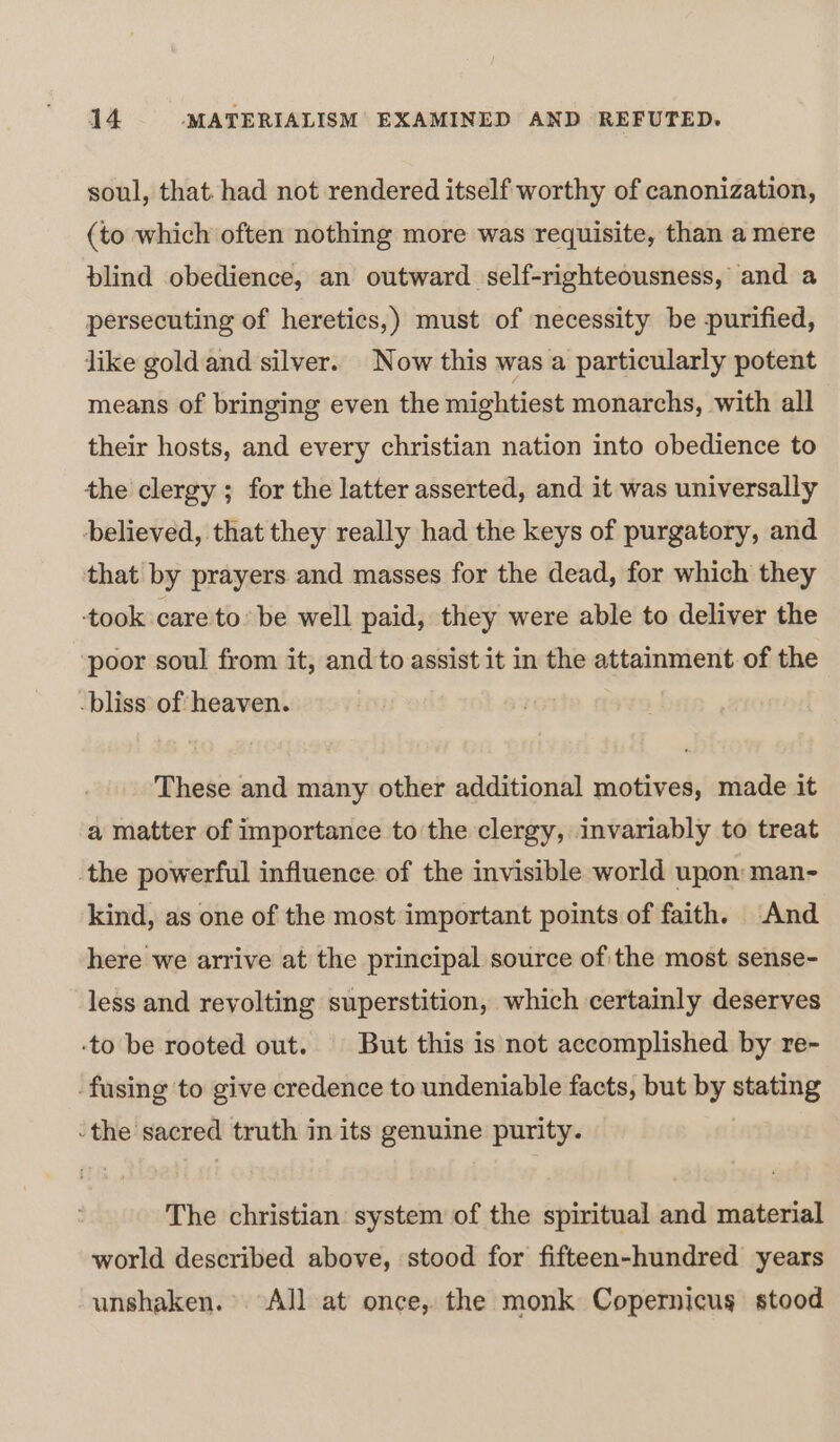 soul, that. had not rendered itself worthy of canonization, (to which often nothing more was requisite, than a mere blind obedience, an outward self-righteousness, and a persecuting of heretics,) must of necessity be purified, like goldand silver. Now this was a particularly potent means of bringing even the mightiest monarchs, with all their hosts, and every christian nation into obedience to the clergy ; for the latter asserted, and it was universally believed, that they really had the keys of purgatory, and that by prayers and masses for the dead, for which they ‘took care to» be well paid, they were able to deliver the poor soul from it, and to assist it in the attainment of the -bliss of heaven. These and many other additional motives, made it a matter of importance to the clergy, invariably to treat the powerful influence of the invisible world upon: man- kind, as one of the most important points of faith. And here we arrive at the principal source ofthe most sense- less and revolting superstition, which certainly deserves -to be rooted out. But this is not accomplished by re~- fusing to give credence to undeniable facts, but by stating the sacred truth in its genuine purity. The christian system of the spiritual and material world described above, stood for fifteen-hundred years unshaken.° All at once, the monk Copernicus stood